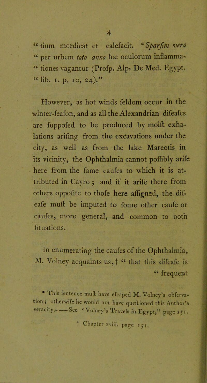 u tium mordicat et calefacit. * Sparftm vero “ per urbem toto anno hse oculorum inflamma- “ tiones vagantur (Profp. Alp> De Med. Egypt. “ lib. i. p. 10, 24).” However, as hot winds feldom occur in the winter-feafon, and as all the Alexandrian difeafes are fuppofed to be produced by moift exha- lations arifing from the excavations under the city, as well as from the lake Mareotis in its vicinity, the Ophthalmia cannot polfibly arife here from the fame caufes to which it is at- tributed in Cayro ; and if it arile there from others oppofite to thofe here afligncd, the dif- eafe mull be imputed to fome other caufe or caufes, more general, and common to both fituations. in enumerating the caufes of the Ophthalmia, M. Volney acquaints us,f “ that this difeafe is “ frequent This lentence mud have efcaped M. Volney’s obferva- tion ; otherwife he would not have queftioned this Author’s veracity. See ‘ Volney’s Travels in Egypt,” page 151. t Chapter xviii. page 171,