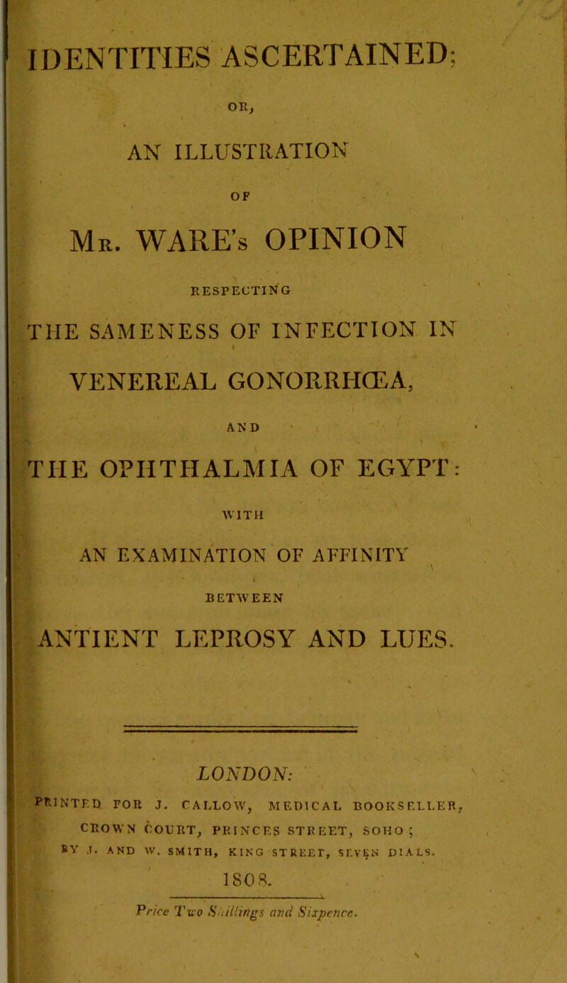 ■■ IDENTITIES ASCERTAINED: OR, AN ILLUSTRATION OF Mr. WARE’S OPINION RESPECTING THE SAMENESS OF INFECTION IN » VENEREAL GONORRHOEA, AND THE OPHTHALMIA OF EGYPT: WITH AN EXAMINATION OF AFFINITY BETWEEN ANTI ENT LEPROSY AND LUES. LONDON: PRINTED FOP. J. CALLOW, MEDICAL BOOKSELLER, CROWN COURT, PRINCES STREET, SOHO ; ISOS. Price Two Shillings ami Sixpence.