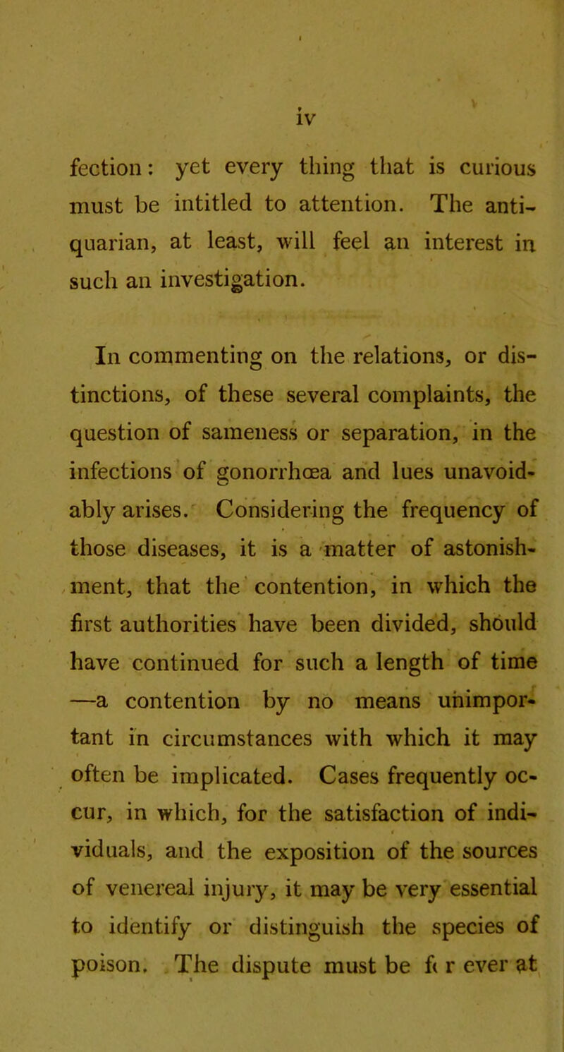 v fection: yet every thing that is curious must be intitled to attention. The anti- quarian, at least, will feel an interest in such an investigation. * s' • In commenting on the relations, or dis- tinctions, of these several complaints, the question of sameness or separation, in the infections of gonorrhoea and lues unavoid- ably arises. Considering the frequency of those diseases, it is a matter of astonish- ment, that the contention, in which the first authorities have been divided, should have continued for such a length of time —a contention by no means unimpor- tant in circumstances with which it may often be implicated. Cases frequently oc- cur, in which, for the satisfaction of indi- viduals, and the exposition of the sources of venereal injury, it may be very essential to identify or distinguish the species of poison. The dispute must be f( r ever at