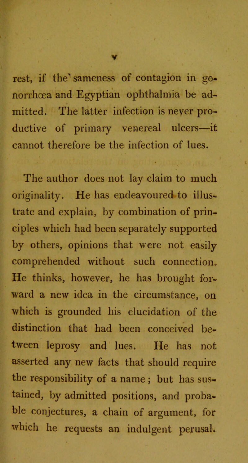 4 ' N / V rest, if the'’ sameness of contagion in go* norrhoea and Egyptian ophthalmia be ad- mitted. The latter infection is never pro- ductive of primary venereal ulcers—it cannot therefore be the infection of lues. The author does not lay claim to much originality. He has endeavoured to illus- trate and explain, by combination of prin- ciples which had been separately supported by others, opinions that were not easily comprehended without such connection. He thinks, however, he has brought for- ward a new idea in the circumstance, on which is grounded his elucidation of the distinction that had been conceived be- tween leprosy and lues. He has not asserted any new facts that should require the responsibility of a name ; but has sus- tained, by admitted positions, and proba- ble conjectures, a chain of argument, for which he requests an indulgent perusah