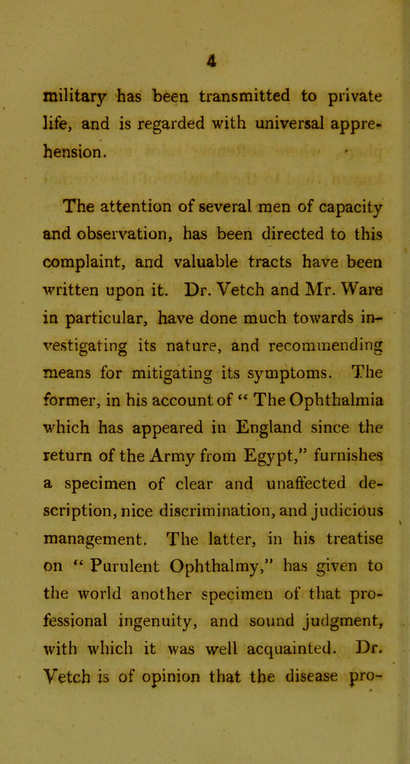 military has been transmitted to private life, and is regarded with universal appre- hension. The attention of several men of capacity and observation, has been directed to this complaint, and valuable tracts have been written upon it. Dr. Vetch and Mr. Ware in particular, have done much towards in- vestigating its nature, and recommending means for mitigating its symptoms. The former, in his account of “ The Ophthalmia which has appeared in England since the return of the Army from Egypt/5 furnishes a specimen of clear and unaffected de- scription, nice discrimination, and judicious management. The latter, in his treatise on “ Purulent Ophthalmy,” has given to the world another specimen of that pro- fessional ingenuity, and sound judgment, with which it was well acquainted. Dr. Vetch is of opinion that the disease pro-