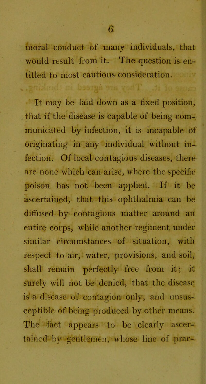moral conduct of many individuals, that would result from it. The question is en- titled to most cautious consideration. i t s y > t 1 Iw - * • ■ * y . A » /1 i .. .r It may be laid down as a fixed position, that if the disease is capable of being com- municated by infection, it is incapable of originating in any individual without in- fection. Of local contagious diseases, there are none which can arise, where the specific poison has not been applied. If it be ascertained, that this ophthalmia can be diffused by contagious matter around an entire corps, while another regiment under similar circumstances of situation, with respect to air, water, provisions, and soil, shall remain perfectly free from it; it surely will not be denied, that the disease is' a disease of contagion only, and unsus- ceptible of being produced by other means. The fact appears to be clearly ascer- tained' by gentlemen, whose line of prac-
