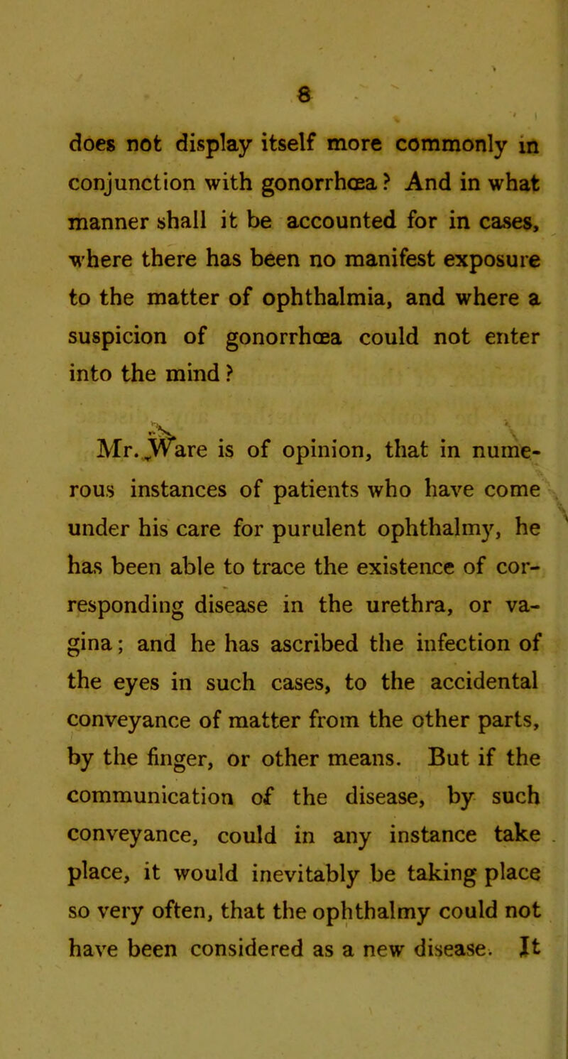 does not display itself more commonly m conjunction with gonorrhoea ? And in what manner shall it be accounted for in cases, where there has been no manifest exposure to the matter of ophthalmia, and where a suspicion of gonorrhoea could not enter into the mind ? Mr. JWare is of opinion, that in nume- rous instances of patients who have come ;-y under his care for purulent ophthalmy, he has been able to trace the existence of cor- responding disease in the urethra, or va- gina ; and he has ascribed the infection of the eyes in such cases, to the accidental conveyance of matter from the other parts, by the finger, or other means. But if the communication of the disease, by such conveyance, could in any instance take place, it would inevitably be taking place so very often, that the ophthalmy could not have been considered as a new disease. Jt