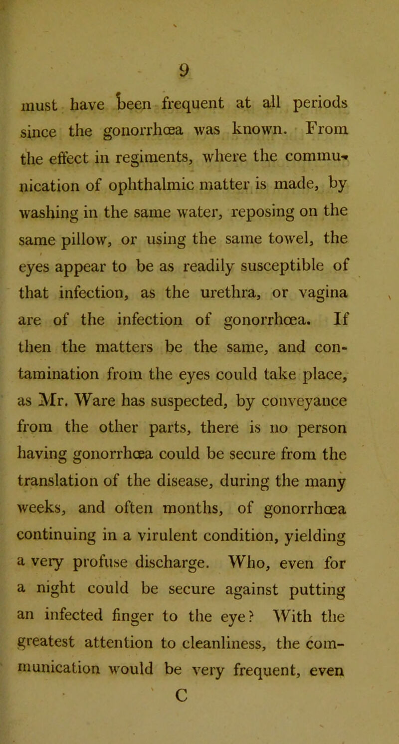 must have t>een frequent at all periods since the gonorrhoea was known. From the effect in regiments, where the commu- nication of ophthalmic matter is made, by washing in the same w ater, reposing on the same pillow, or using the same towel, the i eyes appear to be as readily susceptible of that infection, as the urethra, or vagina are of the infection of gonorrhoea. If then the matters be the same, and con- tamination from the eyes could take place, as Mr. Ware has suspected, by conveyance from the other parts, there is no person having gonorrhoea could be secure from the translation of the disease, during the many weeks, and often months, of gonorrhoea continuing in a virulent condition, yielding a very profuse discharge. Who, even for a night could be secure against putting an infected finger to the eye? With the greatest attention to cleanliness, the com- munication vrould be very frequent, even C