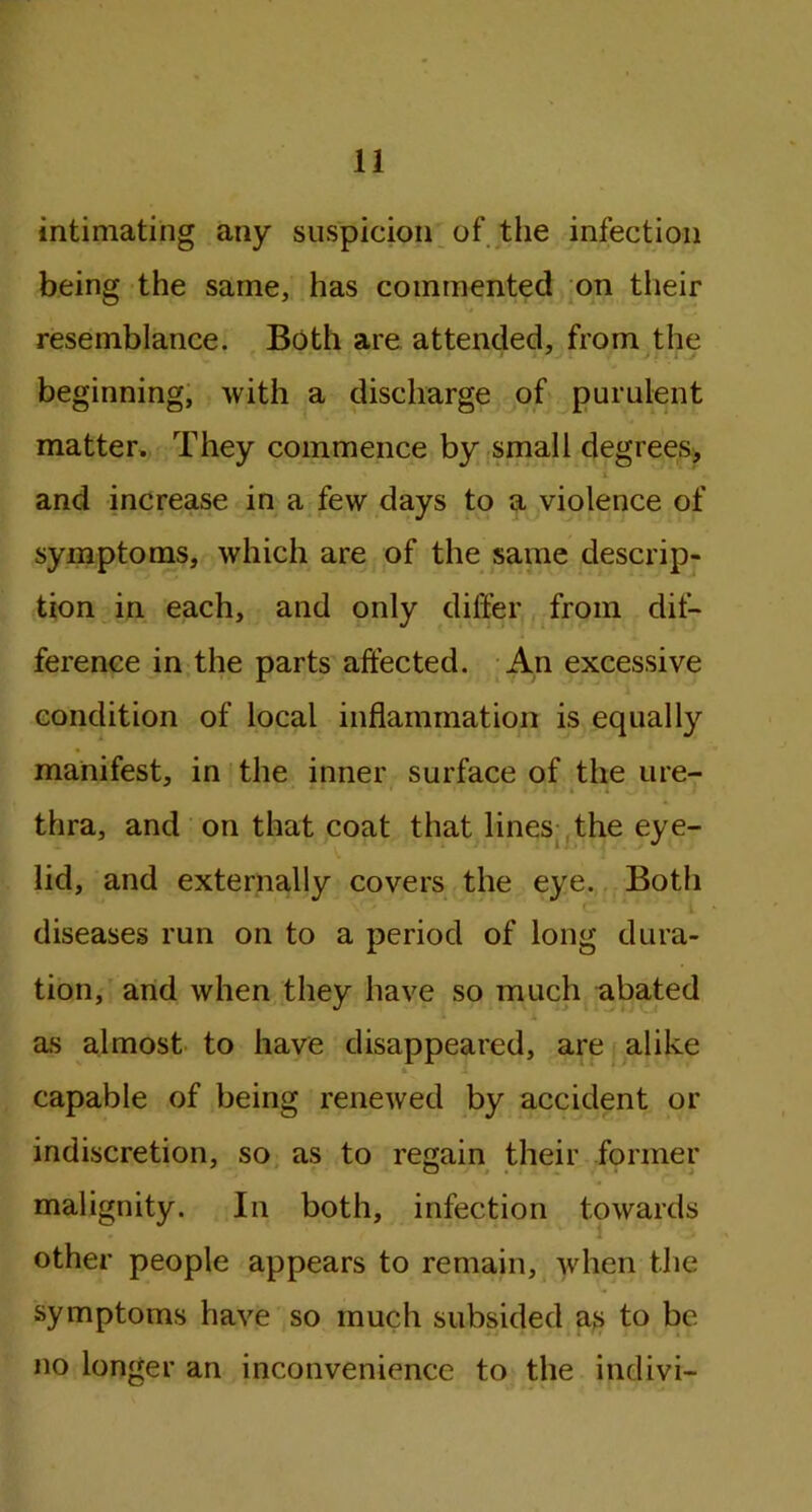 intimating any suspicion of the infection being the same, has commented on their resemblance. Both are attended, from the beginning, with a discharge of purulent matter. They commence by small degrees, » and increase in a few days to a violence of symptoms, which are of the same descrip- tion in each, and only differ from dif- ference in the parts affected. An excessive condition of local inflammation is equally manifest, in the inner surface of the ure- thra, and on that coat that lines the eye- lid, and externally covers the eye. Both diseases run on to a period of long dura- tion, and when they have so much abated as almost to have disappeared, are alike & i capable of being renewed by accident or indiscretion, so as to regain their former malignity. In both, infection towards other people appears to remain, when the symptoms have so much subsided as to be no longer an inconvenience to the indivi-