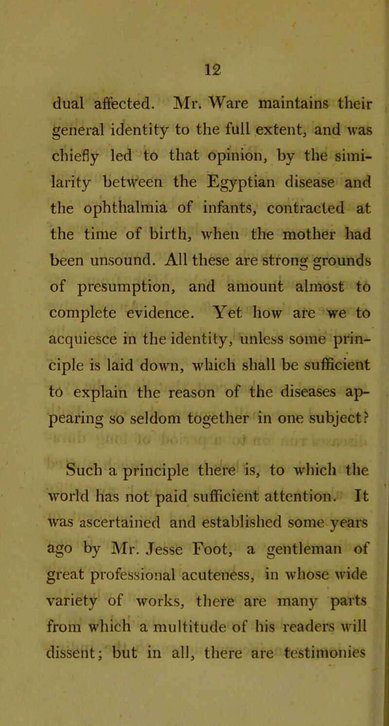 J dual affected. Mr. Ware maintains their general identity to the full extent, and was chiefly led to that opinion, by the simi- larity between the Egyptian disease and the ophthalmia of infants, contracted at the time of birth, when the mother had been unsound. All these are strong grounds of presumption, and amount almost to complete evidence. Yet how are we to acquiesce in the identity, unless some prin- ciple is laid down, which shall be sufficient to explain the reason of the diseases ap- pearing so seldom together in one subject? Such a principle there is, to which the world has not paid sufficient attention. It was ascertained and established some years ago by Mr. Jesse Foot, a gentleman of great professional acuteness, in whose wide variety of works, there are many parts from which a multitude of his readers will dissent; but in all, there are testimonies