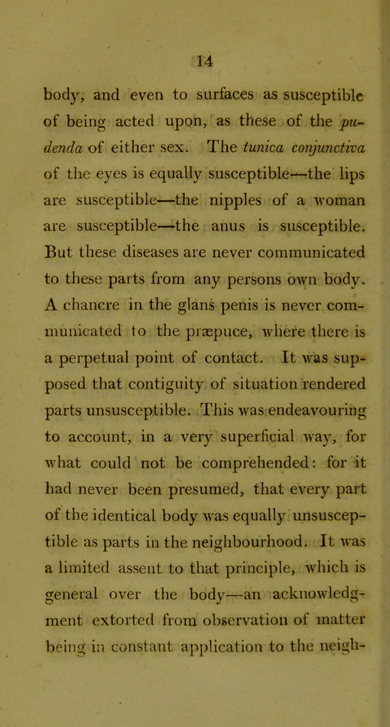 body, and even to surfaces as susceptible of being acted upon, as these of the pu- denda of either sex. The tunica conjunctiva of the eyes is equally susceptible—the lips are susceptible—the nipples of a woman are susceptible—the anus is susceptible. But these diseases are never communicated to these parts from any persons own body. A chancre in the glans penis is never com- municated to the praepuee, where there is a perpetual point of contact. It was sup- posed that contiguity of situation rendered parts unsusceptible. This was endeavouring to account, in a very superficial way, for what could not be comprehended: for it had never been presumed, that every part of the identical body was equally unsuscep- tible as parts in the neighbourhood. It was a limited assent to that principle, which is general over the body—an acknowledg- ment extorted from observation of matter being in constant application to the neigh-