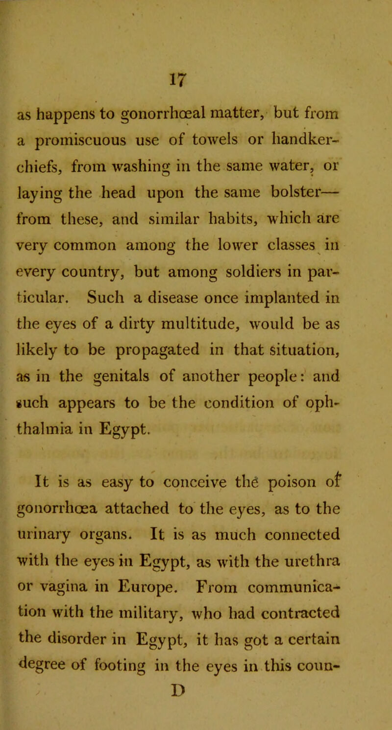as happens to gonorrhoeal matter, but from a promiscuous use of towels or handker- chiefs, from washing in the same water, or laying the head upon the same bolster— from these, and similar habits, which are very common among the lower classes in every country, but among soldiers in par- ticular. Such a disease once implanted in the eyes of a dirty multitude, would be as likely to be propagated in that situation, as in the genitals of another people: and such appears to be the condition of oph- thalmia in Egypt. It is as easy to conceive the poison of gonorrhoea attached to the eyes, as to the urinary organs. It is as much connected with the eyes in Egypt, as with the urethra or vagina in Europe. From communica- tion with the military, who had contracted the disorder in Egypt, it has got a certain degree of footing in the eyes in this coun- D