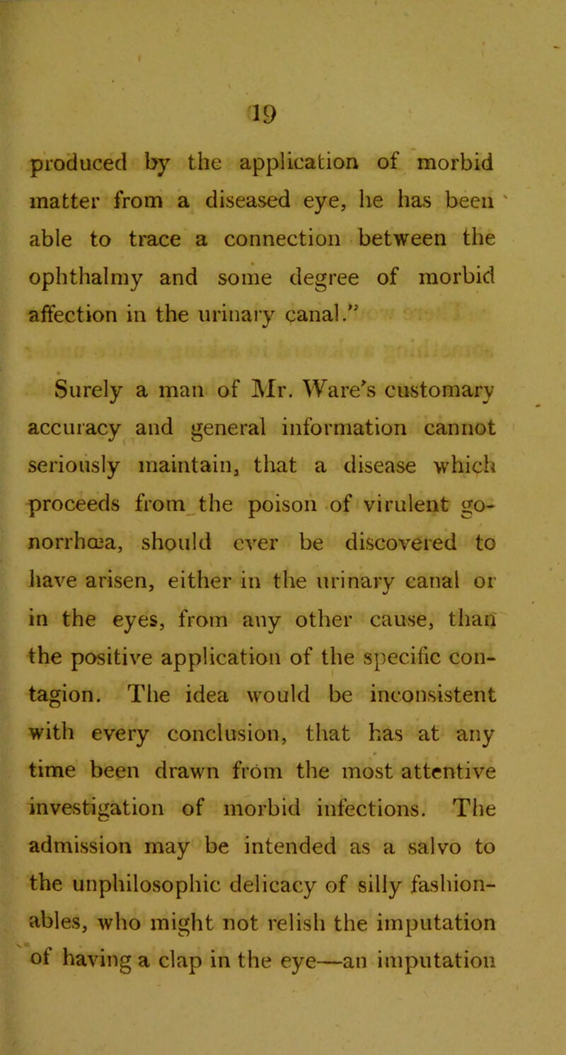 produced by the application of morbid matter from a diseased eye, he has been able to trace a connection between the ophthalmy and some degree of morbid affection in the urinary canal/' Surely a man of Mr. Ware's customary accuracy and general information cannot seriously maintain, that a disease which proceeds from the poison of virulent go- norrhcea, should ever be discovered to have arisen, either in the urinary canal or in the eyes, from any other cause, than the positive application of the specific con- tagion. The idea would be inconsistent with every conclusion, that has at any time been drawn from the most attentive investigation of morbid infections. The admission may be intended as a salvo to the unphilosophic delicacy of silly fashion- ables, who might not relish the imputation of having a clap in the eye—an imputation