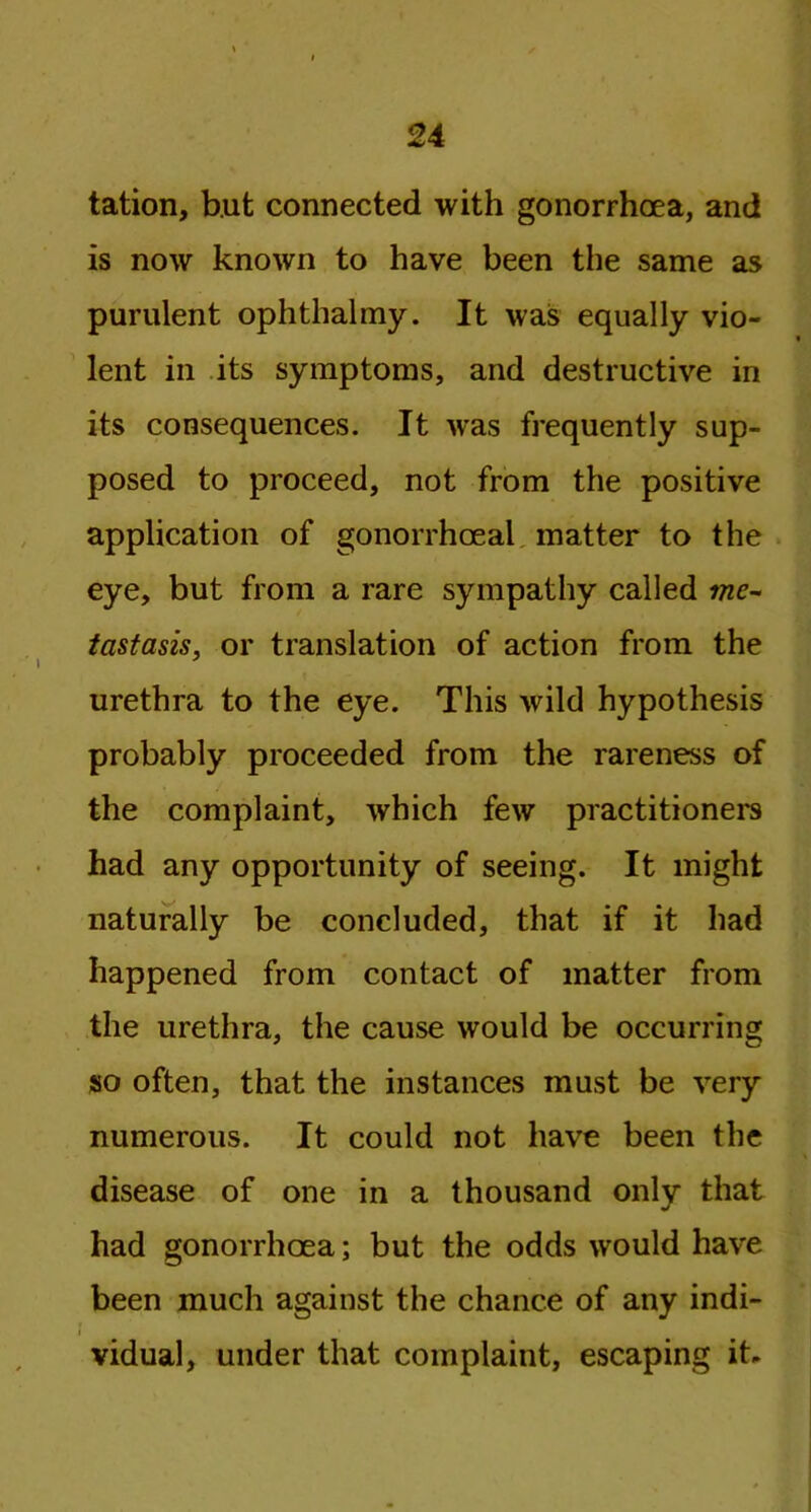 tation, but connected with gonorrhoea, and is now known to have been the same as purulent ophthalmy. It was equally vio- lent in its symptoms, and destructive in its consequences. It was frequently sup- posed to proceed, not from the positive application of gonorrhoeal matter to the eye, but from a rare sympathy called me- tastasis, or translation of action from the urethra to the eye. This wild hypothesis probably proceeded from the rareness of the complaint, which few practitioners had any opportunity of seeing. It might naturally be concluded, that if it had happened from contact of matter from the urethra, the cause would be occurring so often, that the instances must be very numerous. It could not have been the disease of one in a thousand only that had gonorrhoea; but the odds would have been much against the chance of any indi- vidual, under that complaint, escaping it.