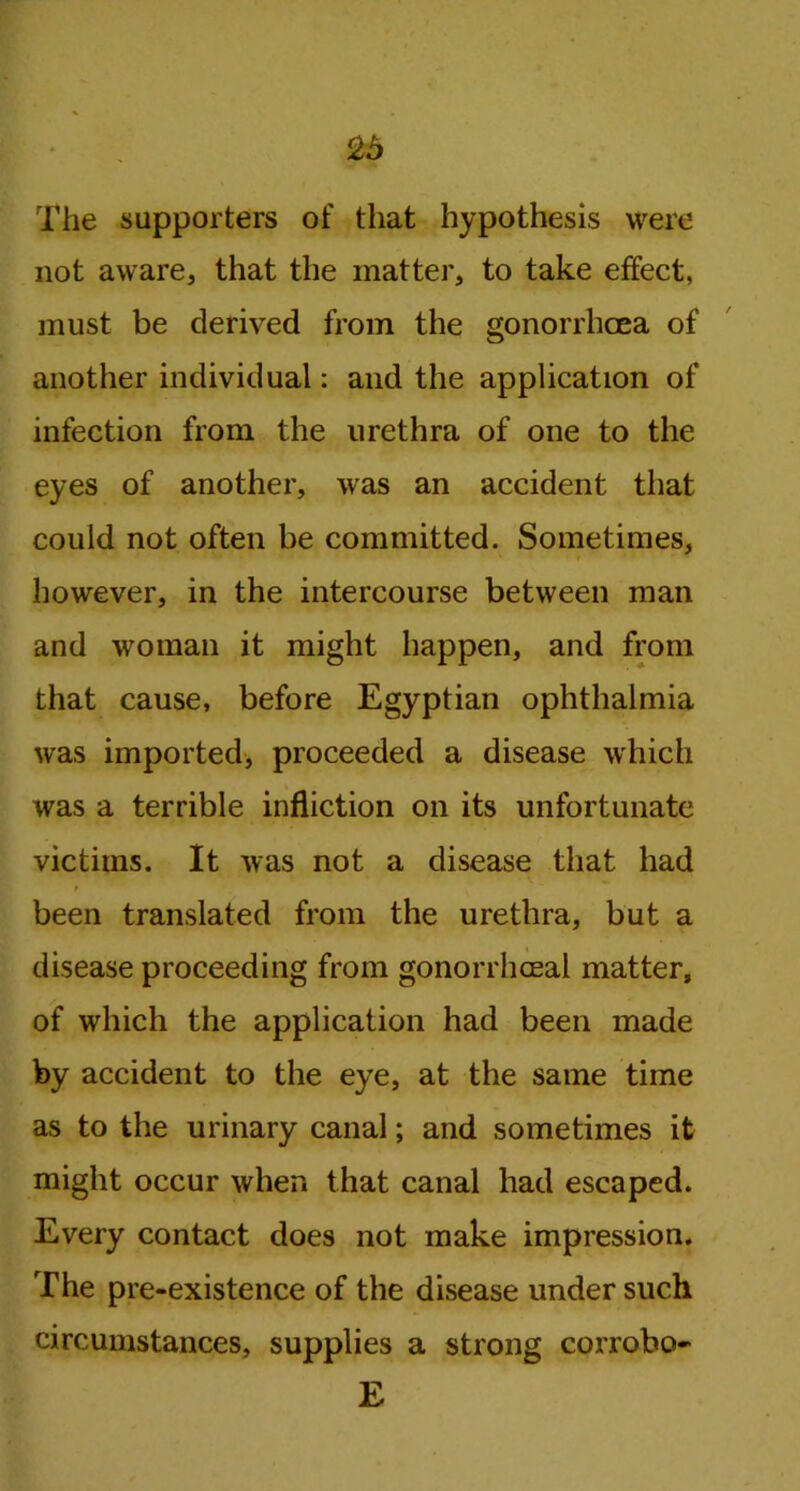 The supporters of that hypothesis were not aware, that the matter, to take effect, must be derived from the gonorrhoea of another individual: and the application of infection from the urethra of one to the eyes of another, was an accident that could not often be committed. Sometimes, however, in the intercourse between man and woman it might happen, and from that cause, before Egyptian ophthalmia was imported, proceeded a disease which was a terrible infliction on its unfortunate victims. It was not a disease that had been translated from the urethra, but a disease proceeding from gonorrhoeal matter, of which the application had been made by accident to the eye, at the same time as to the urinary canal; and sometimes it might occur when that canal had escaped. Every contact does not make impression. The pre-existence of the disease under such circumstances, supplies a strong corrobo- E