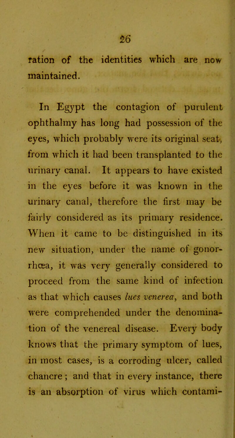 ration of the identities which are now maintained. In Egypt the contagion of purulent ophthalmy has long had possession of the eyes, which probably were its original seat, from which it had been transplanted to the urinary canal. It appears to have existed in the eyes before it was known in the urinary canal, therefore the first may be fairly considered as its primary residence. When it came to be distinguished in its new situation, under the name of gonor- rhoea, it was very generally considered to proceed from the same kind of infection as that which causes lues venerea, and both ■were comprehended under the denomina- tion of the venereal disease. Every body knows that the primary symptom of lues, in most cases, is a corroding ulcer, called chancre ; and that in every instance, there is an absorption of virus which contami-