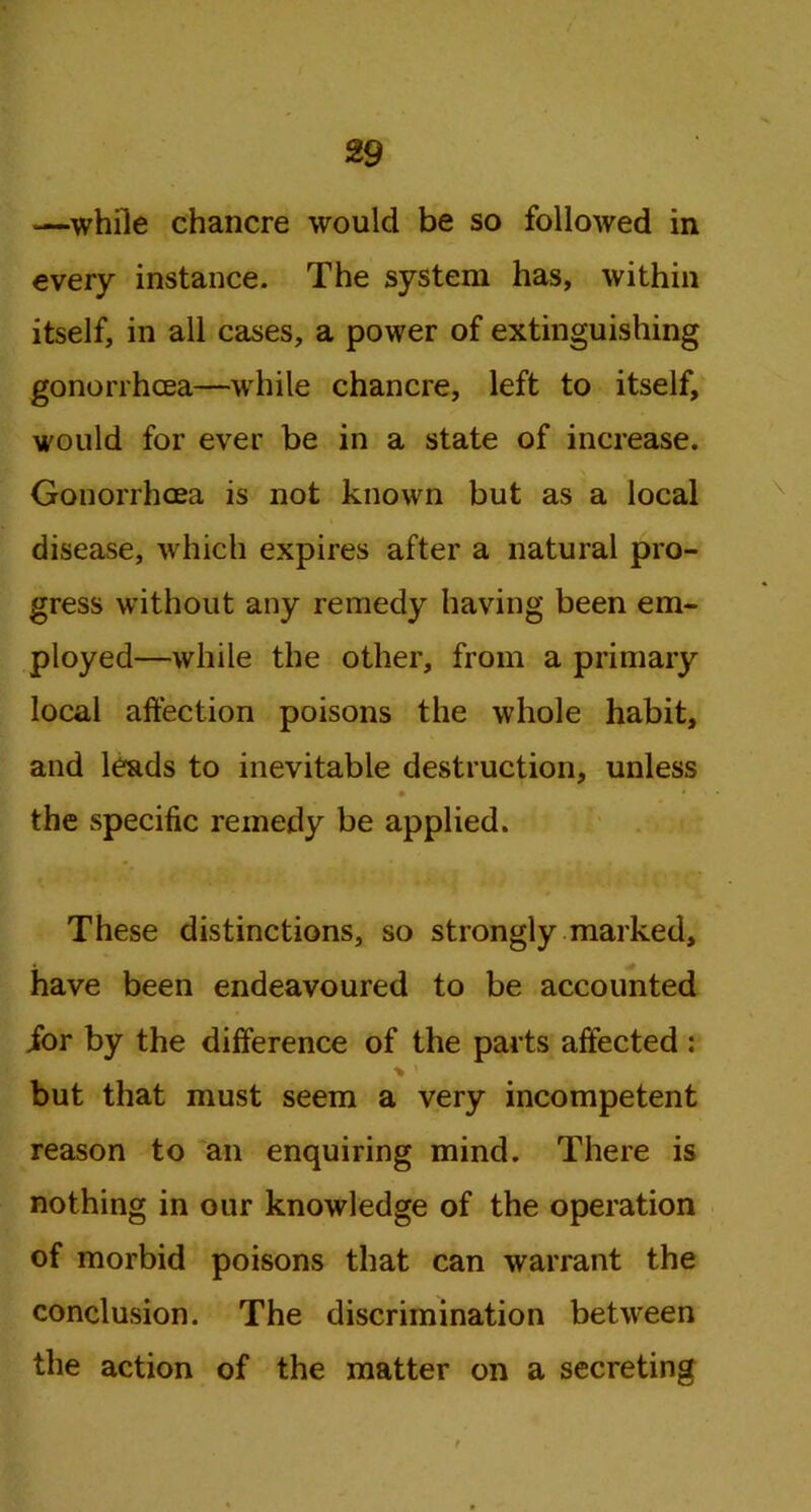 —while chancre would be so followed in every instance. The system has, within itself, in all cases, a power of extinguishing gonorrhoea—while chancre, left to itself, would for ever be in a state of increase. Gonorrhoea is not known but as a local disease, which expires after a natural pro- gress without any remedy having been em- ployed—while the other, from a primary local affection poisons the whole habit, and leads to inevitable destruction, unless . • * the specific remedy be applied. These distinctions, so strongly marked, have been endeavoured to be accounted ior by the difference of the parts affected : % > but that must seem a very incompetent reason to an enquiring mind. There is nothing in our knowledge of the operation of morbid poisons that can warrant the conclusion. The discrimination between the action of the matter on a secreting