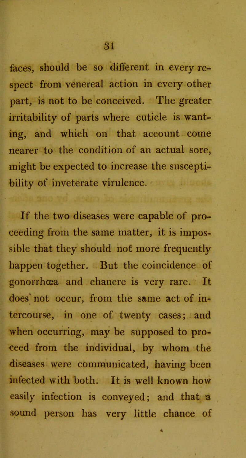 faces, should be so different in every re- spect from venereal action in every other part, is not to be conceived. The greater irritability of parts where cuticle is want- ing, and which on that account come nearer to the condition of an actual sore, might be expected to increase the suscepti- bility of inveterate virulence. If the two diseases were capable of pro- ceeding from the same matter, it is impos- sible that they should not more frequently happen together. But the coincidence of gonorrhoea and chancre is very rare. It does' not occur, from the same act of in- tercourse, in one of twenty cases; and when occurring, may be supposed to pro- ceed from the individual, by whom the diseases were communicated, having been infected with both. It is well known how easily infection is conveyed; and that a / sound person has very little chance of A