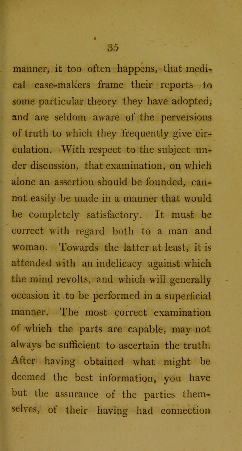 manner, it too often happens, that medi- cal case-makers frame their reports to some particular theory they have adopted, and are seldom aware of the perversions of truth to which they frequently give cir- culation. With respect to the subject un- » ' der discussion, that examination, on which alone an assertion should be founded, can- not easily be made in a manner that would be completely satisfactory. It must be correct with regard both to a man and woman. Towards the latter at least, it is attended with an indelicacy against which the mind revolts, and which will generally occasion it to be performed in a superficial / manner. The most correct examination of which the parts are capable, may not always be sufficient to ascertain the truth. After having obtained what might be deemed the best information, you have but the assurance of the parties them- selves, of their having had connection