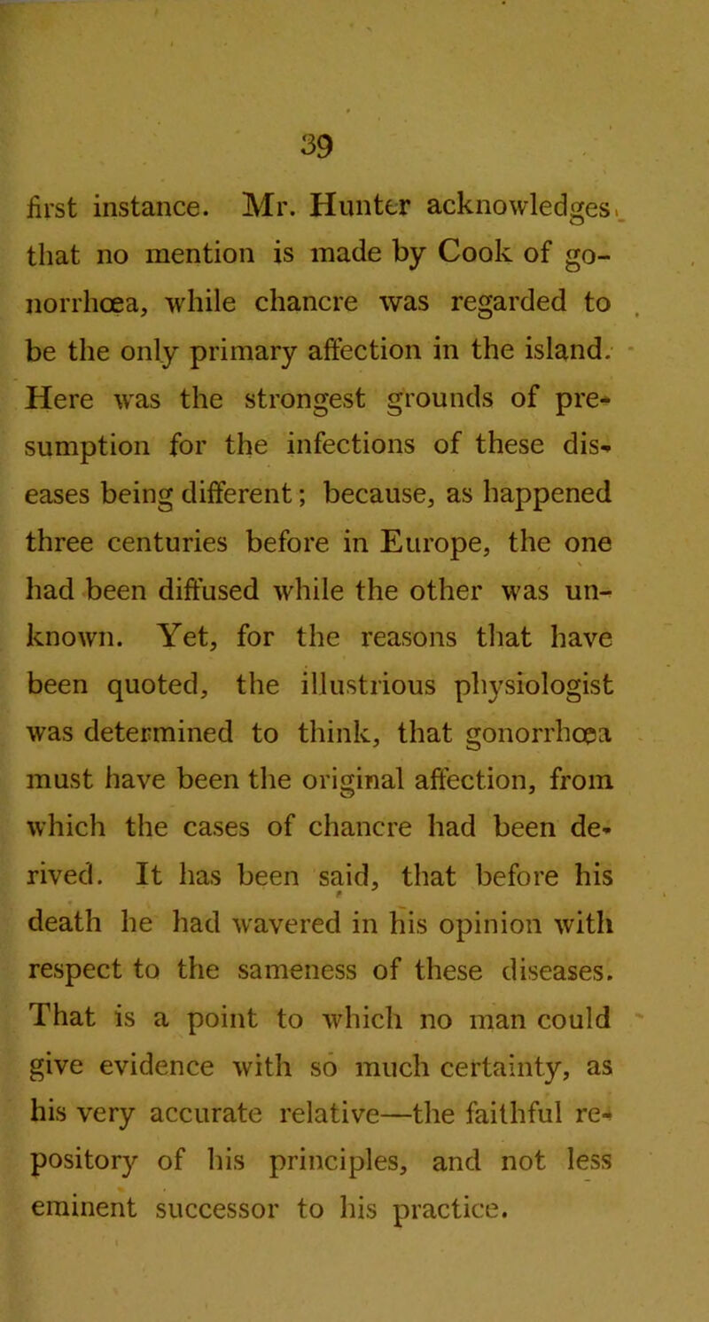 first instance. Mr. Hunter acknowledges, that no mention is made by Cook of go- norrhoea, while chancre was regarded to be the only primary affection in the island. Here was the strongest grounds of pre- sumption for the infections of these dis- eases being different; because, as happened three centuries before in Europe, the one had been diffused while the other was un- known. Yet, for the reasons that have been quoted, the illustrious physiologist was determined to think, that gonorrhoea must have been the original affection, from which the cases of chancre had been de- rived. It has been said, that before his * death he had wavered in his opinion with respect to the sameness of these diseases. That is a point to which no man could give evidence with so much certainty, as his very accurate relative—the faithful re- pository of his principles, and not less eminent successor to his practice. i