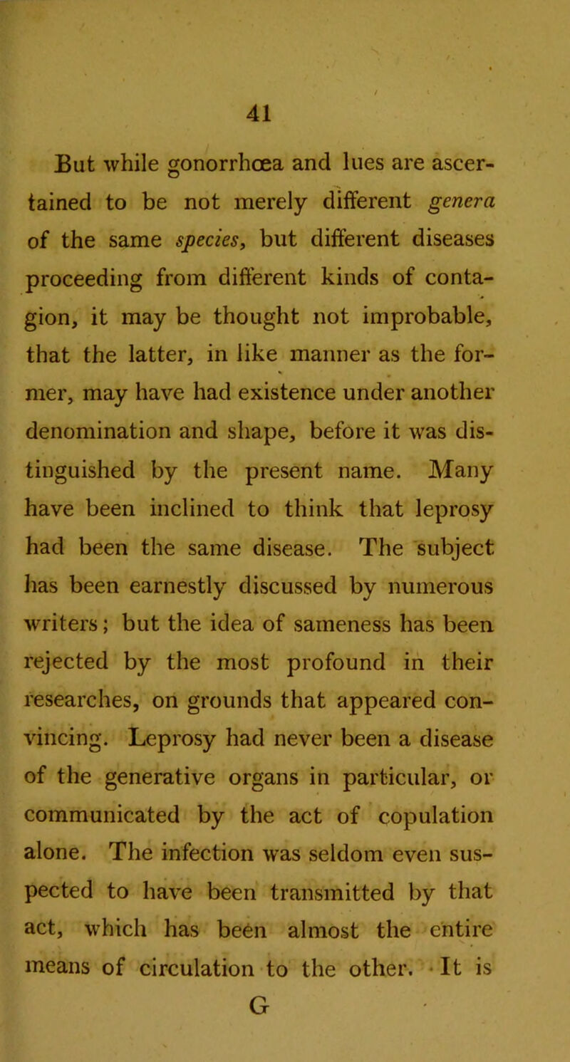 But while gonorrhoea and lues are ascer- tained to be not merely different genera of the same species, but different diseases proceeding from different kinds of conta- gion, it may be thought not improbable, that the latter, in like manner as the for- mer, may have had existence under another denomination and shape, before it was dis- tinguished by the present name. Many have been inclined to think that leprosy had been the same disease. The subject has been earnestly discussed by numerous writers; but the idea of sameness has been, rejected by the most profound in their researches, on grounds that appeared con- vincing. Leprosy had never been a disease of the generative organs in particular, or communicated by the act of copulation alone. The infection was seldom even sus- pected to have been transmitted by that act, which has been almost the entire means of circulation to the other. It is G