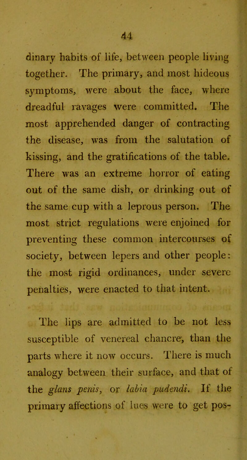 dinary habits of life, between people living together. The primary, and most hideous symptoms, were about the face, where di’eadful ravages were committed. The most apprehended danger of contracting the disease, was from the salutation of kissing, and the gratifications of the table. There was an extreme horror of eating out of the same dish, or drinking out of the same cup with a leprous person. The most strict regulations were enjoined for preventing these common intercourses of society, between lepers and other people: the most rigid ordinances, under severe penalties, were enacted to that intent. The lips are admitted to be not less susceptible of venereal chancre', than the parts where it now occurs. There is much analogy between their surface, and that of the glans penis, or labia pudendi. If the primary affections of lues were to get pos-