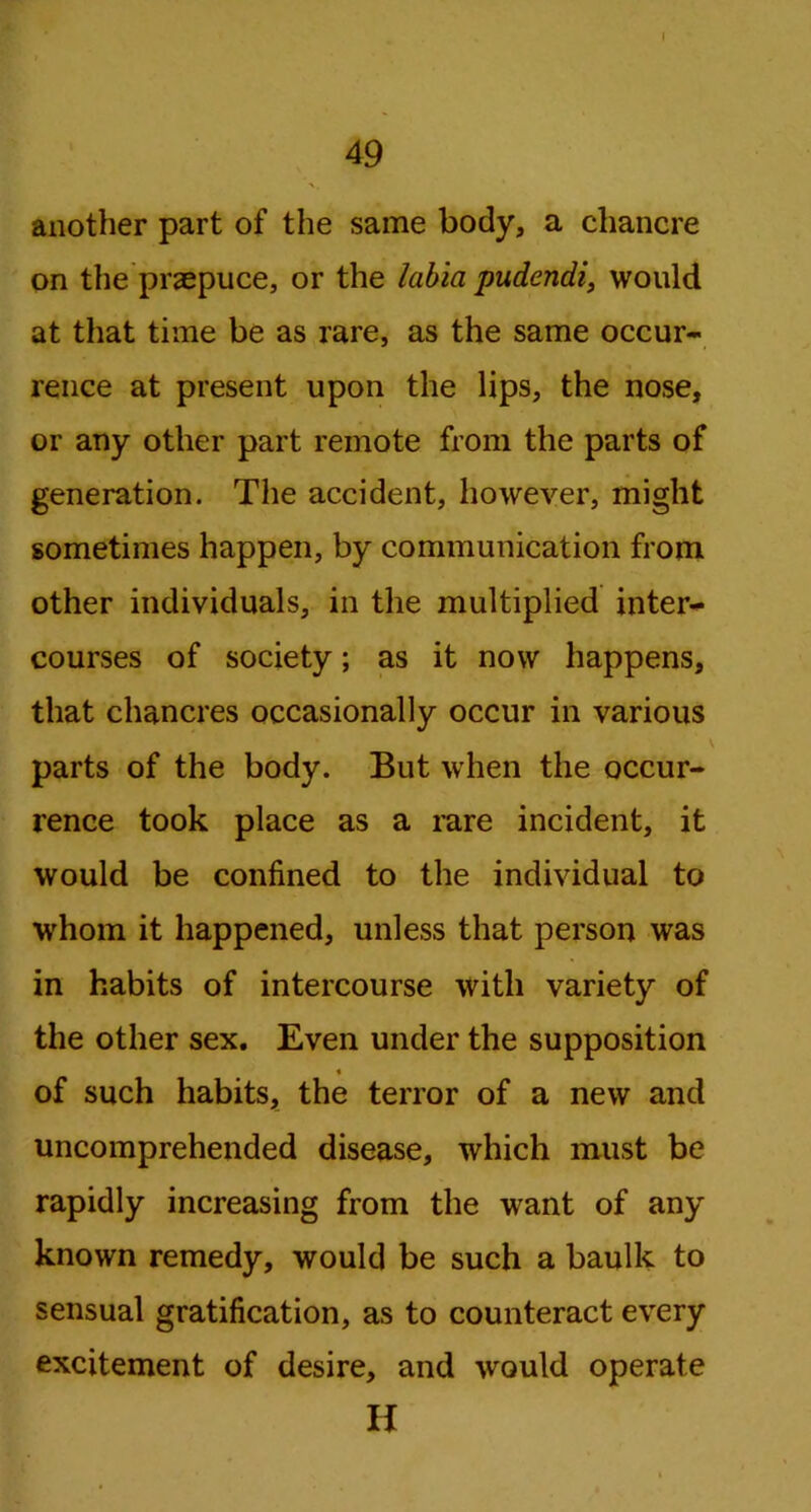 49 another part of the same body, a chancre on the praepuce, or the labia pudendi, would at that time be as rare, as the same occur- rence at present upon the lips, the nose, or any other part remote from the parts of generation. The accident, however, might sometimes happen, by communication from other individuals, in the multiplied inter- courses of society; as it now happens, that chancres occasionally occur in various \ parts of the body. But when the occur- rence took place as a rare incident, it would be confined to the individual to whom it happened, unless that person was in habits of intercourse with variety of the other sex. Even under the supposition of such habits, the terror of a new and uncomprehended disease, which must be rapidly increasing from the want of any known remedy, would be such a baulk to sensual gratification, as to counteract every excitement of desire, and would operate H