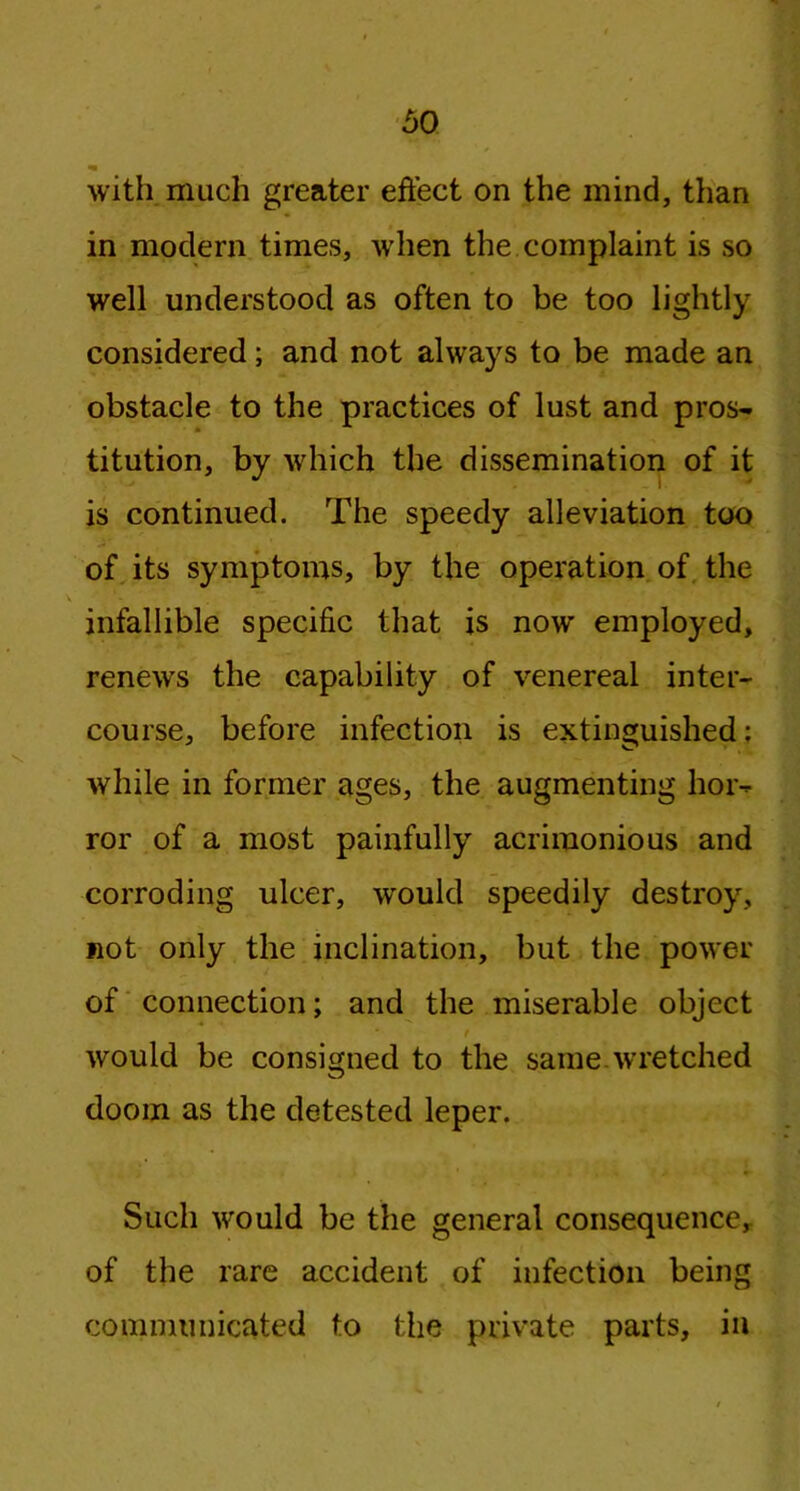 with much greater effect on the mind, than in modern times, when the complaint is so well understood as often to be too lightly considered; and not always to be made an obstacle to the practices of lust and pros- titution, by which the dissemination of it is continued. The speedy alleviation too of its symptoms, by the operation of the infallible specific that is now employed, renews the capability of venereal inter- course, before infection is extinguished: while in former ages, the augmenting hor- ror of a most painfully acrimonious and corroding ulcer, would speedily destroy, not only the inclination, but the power of connection; and the miserable object would be consigned to the same wretched doom as the detested leper. Such would be the general consequence, of the rare accident of infection being communicated to the private parts, in