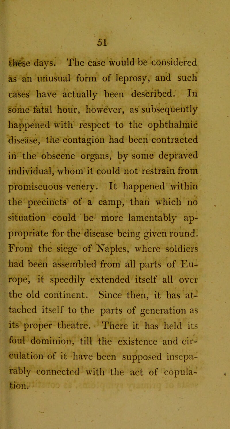 ttee days. The case would be considered f ! e * as an uriusual form of leprosy, and such cases have actually been described. In some fatal hour, however, as subsequently happened with respect to the ophthalmic » • r disease, the contagion had been contracted in the obscene organs, by some depraved individual, whom it could not restrain from promiscuous venery. It happened within the precincts of a camp, than which no situation could be more lamentably ap- propriate for the disease being given round. From the siege of Naples, where soldiers had been assembled from all parts of Eu- rope, it speedily extended itself all over the old continent. Since then, it has at- tached itself to the parts of generation as its proper theatre. There it has held its foul dominion, till the existence and cir- dilation of it have been supposed insepa- rably connected with the act of copula- tion.