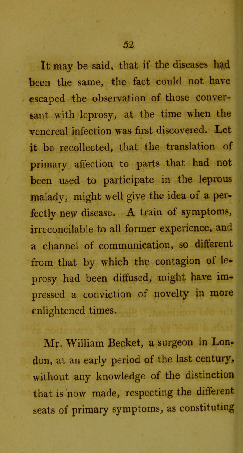 It may be said, that if the diseases had been the same, the fact could not have escaped the observation of those conver- sant with leprosy, at the time -when the venereal infection was first discovered. Let it be recollected, that the translation of primary affection to parts that had not been used to participate in the leprous malady, might well give the idea of a per- fectly new disease. A train of symptoms, irreconcilable to all former experience, and a channel of communication, so different from that by which the contagion of le- prosy had been diffused, might have im- pressed a conviction of novelty in more enlightened times, Mr. William Becket, a surgeon in Lon- don, at an early period of the last century, without any knowledge of the distinction that is now made, respecting the different seats of primary symptoms, as constituting