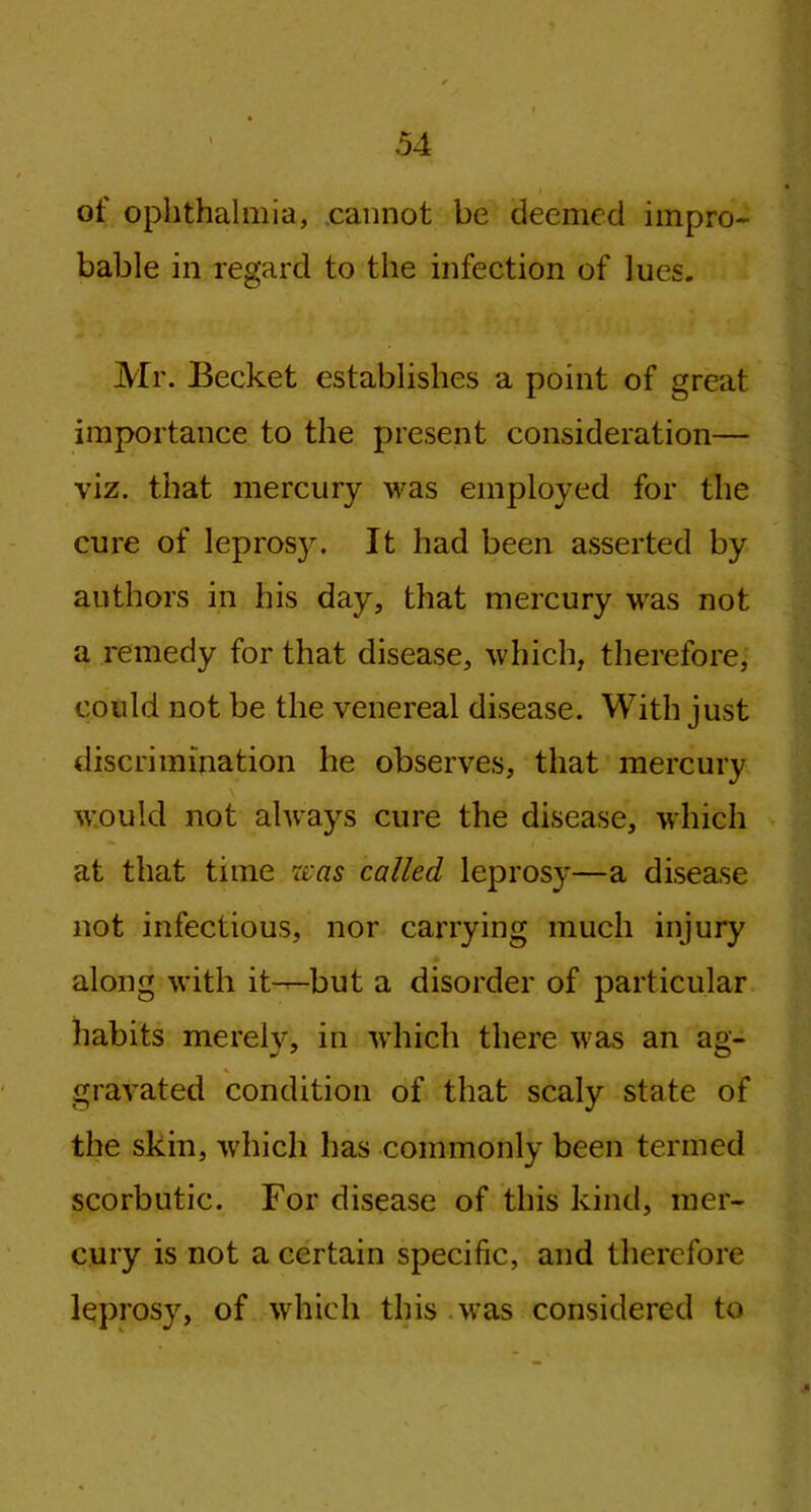 of ophthalmia, cannot be deemed impro- bable in regard to the infection of lues. Mr. Becket establishes a point of great importance to the present consideration— viz. that mercury was employed for the cure of lepros}r. It had been asserted by authors in his day, that mercury was not a remedy for that disease, which, therefore, could not be the venereal disease. With just discrimination he observes, that mercury would not always cure the disease, which at that time was called leprosy—a disease not infectious, nor carrying much injury along with it—but a disorder of particular habits merely, in which there was an ag- gravated condition of that scaly state of the skin, which has commonly been termed scorbutic. For disease of this kind, mer- cury is not a certain specific, and therefore leprosy, of which this was considered to