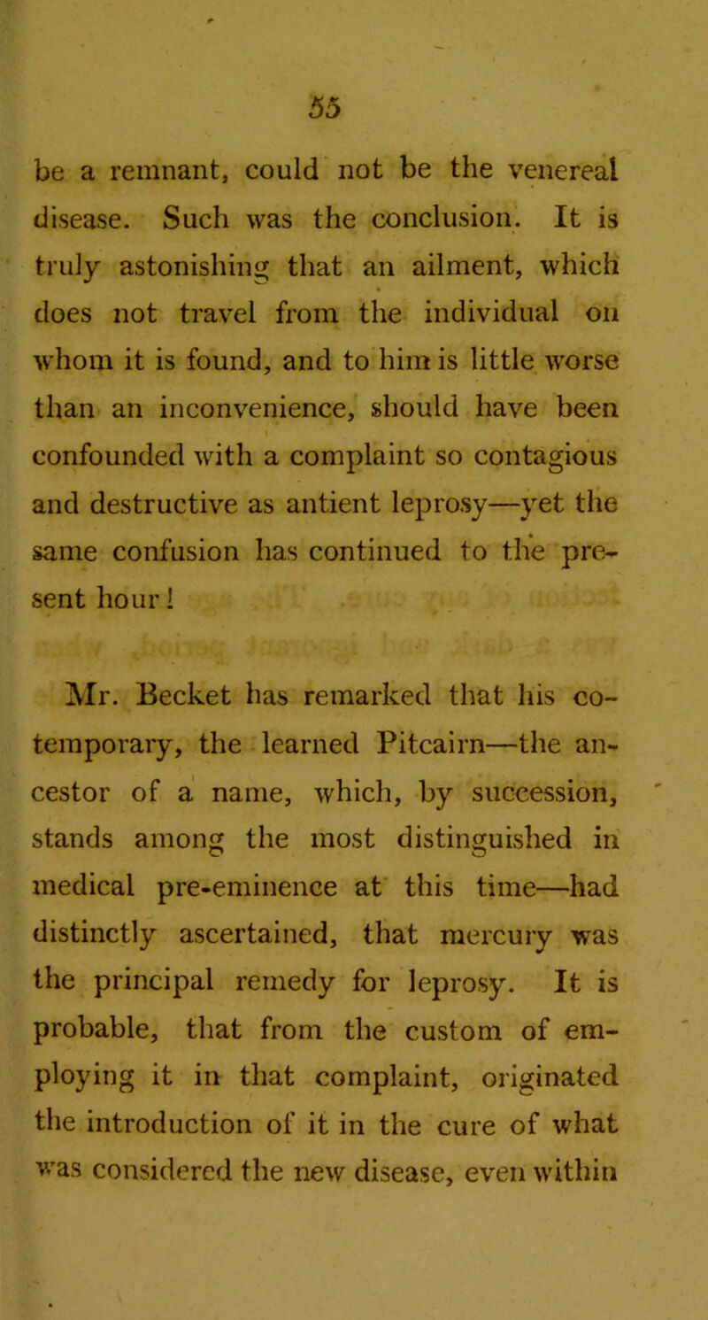 be a remnant, could not be the venereal disease. Such was the conclusion. It is truly astonishing that an ailment, which does not travel from the individual on whom it is found, and to him is little worse than an inconvenience, should have been confounded with a complaint so contagious and destructive as antient leprosy—yet the same confusion has continued to the pre- sent hour! Mr. Becket has remarked that his co- temporary, the learned Pitcairn—the an- cestor of a name, which, by succession, stands among the most distinguished in medical pre-eminence at this time—had distinctly ascertained, that mercury was the principal remedy for leprosy. It is probable, that from the custom of em- ploying it in that complaint, originated the introduction of it in the cure of what was considered the new disease, even within