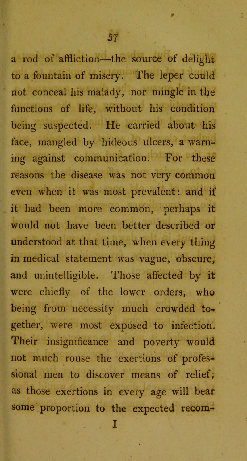 a rod of affliction—the source of delight to a fountain of misery. The leper could not conceal his malady, nor mingle in the functions of life, without his condition being suspected. He carried about his face, mangled by hideous ulcers, a warn- ing against communication. For these reasons the disease was not very common even when it was most prevalent: and if it had been more common, perhaps it would not have been better described or understood at that time, when every thing in medical statement was vague, obscure, and unintelligible. Those affected by it were chiefly of the lower orders, who being from necessity much crowded to- gether, were most exposed to infection. Their insignificance and poverty would not much rouse the exertions of profes- sional men to discover means of relief; as those exertions in every age will bear some proportion to the expected recom- I