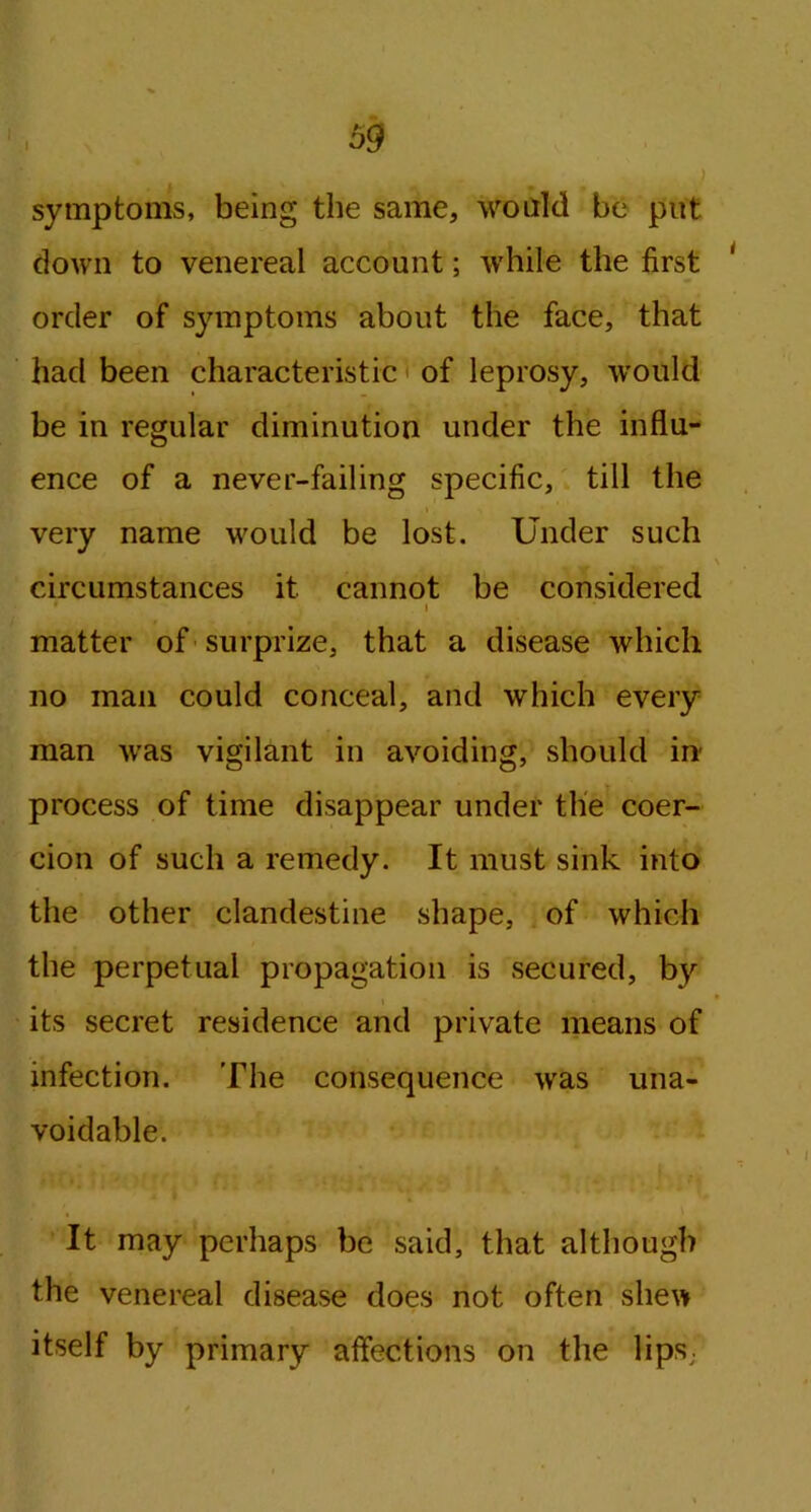 symptoms, being the same, would be put down to venereal account; while the first order of symptoms about the face, that had been characteristic of leprosy, would be in regular diminution under the influ- ence of a never-failing specific, till the > very name would be lost. Under such circumstances it cannot be considered * i matter of surprize, that a disease which no man could conceal, and which every man was vigilant in avoiding, should in process of time disappear under the coer- cion of such a remedy. It must sink into the other clandestine shape, of which the perpetual propagation is secured, by its secret residence and private means of infection. The consequence was una- voidable. ■ • \ It may perhaps be said, that although the venereal disease does not often shew itself by primary affections on the lips,.