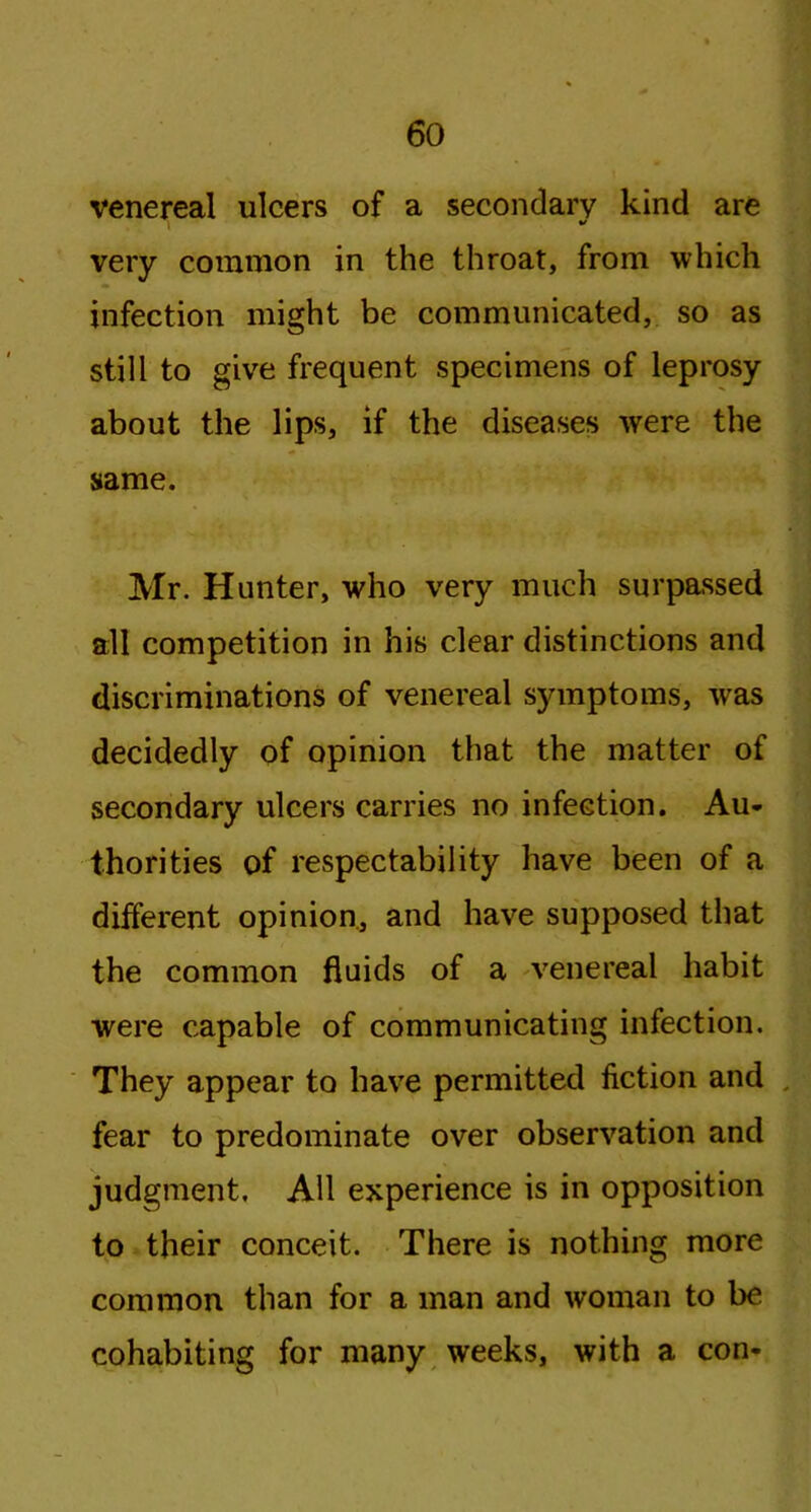 venereal ulcers of a secondary kind are very common in the throat, from which infection might be communicated, so as still to give frequent specimens of leprosy about the lips, if the diseases were the same. Mr. Hunter, who very much surpassed all competition in his clear distinctions and discriminations of venereal symptoms, was decidedly of opinion that the matter of secondary ulcers carries no infection. Au- thorities of respectability have been of a different opinion, and have supposed that the common fluids of a venereal habit were capable of communicating infection. They appear to have permitted fiction and fear to predominate over observation and judgment. All experience is in opposition to their conceit. There is nothing more common than for a man and woman to be cohabiting for many weeks, with a con-