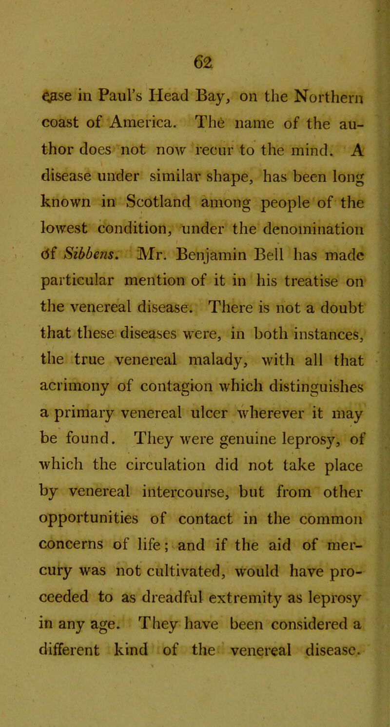 ^se in Paul’s Head Bay, on the Northern coast of America. The name of the au- thor does not now recur to the mind. A disease under similar shape, has been long known in Scotland among people of the lowest condition, under the denomination df Sibbens. Mr. Benjamin Bell has made particular mention of it in his treatise oil the venereal disease. There is not a doubt that these diseases were, in both instances, the true venereal malady, with all that acrimony of contagion which distinguishes a primary venereal ulcer wherever it may be found. They were genuine leprosy, of which the circulation did not take place by venereal intercourse, but from other opportunities of contact in the common concerns of life; and if the aid of mer- cury was not cultivated, would have pro- ceeded to as dreadful extremity as leprosy in any age. They have been considered a different kind of the venereal disease.