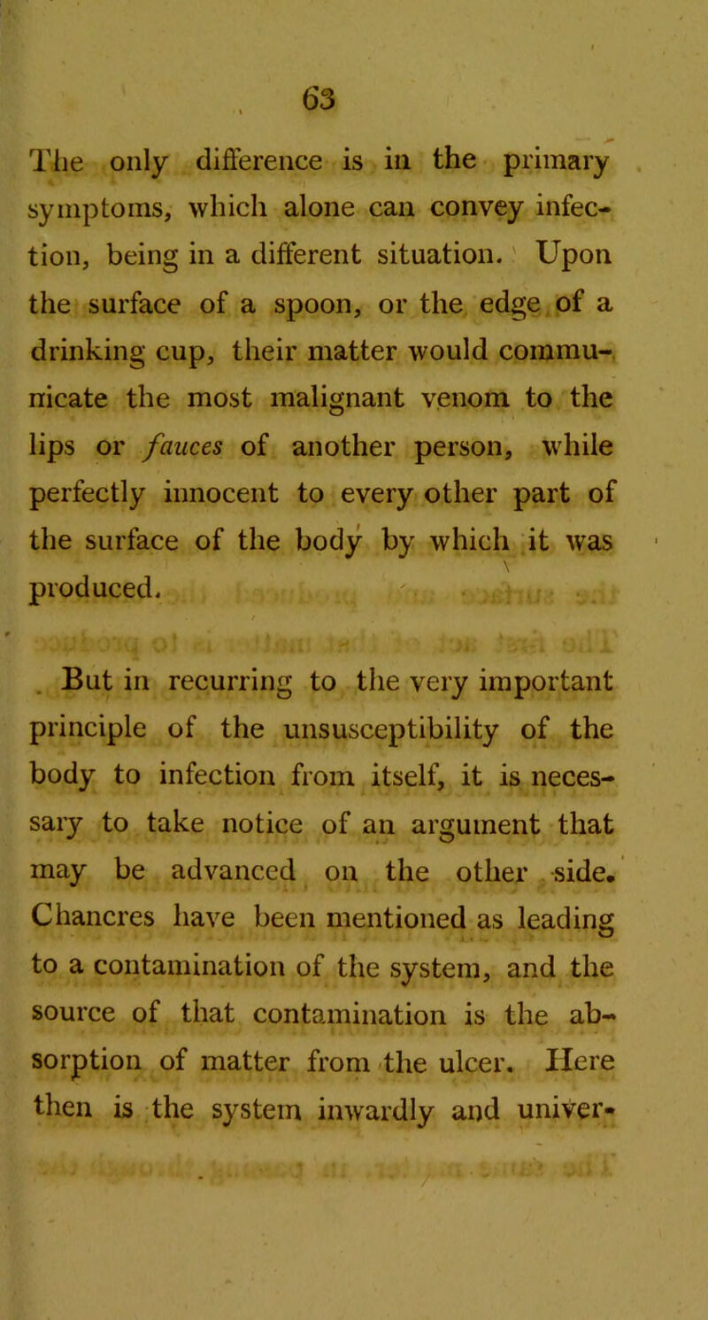 The only difference is in the primary symptoms, which alone can convey infec- tion, being in a different situation. Upon the surface of a spoon, or the edge of a drinking cup, their matter would commu- nicate the most malignant venom to the lips or fauces of another person, while perfectly innocent to every other part of the surface of the body by which it was \ produced. / . * But in recurring to the very important principle of the unsusceptibility of the body to infection from itself, it is neces- sary to take notice of an argument that may be advanced on the other side. Chancres have been mentioned as leading to a contamination of the system, and the source of that contamination is the ab- sorption of matter from the ulcer. Here then is the system inwardly and univer-