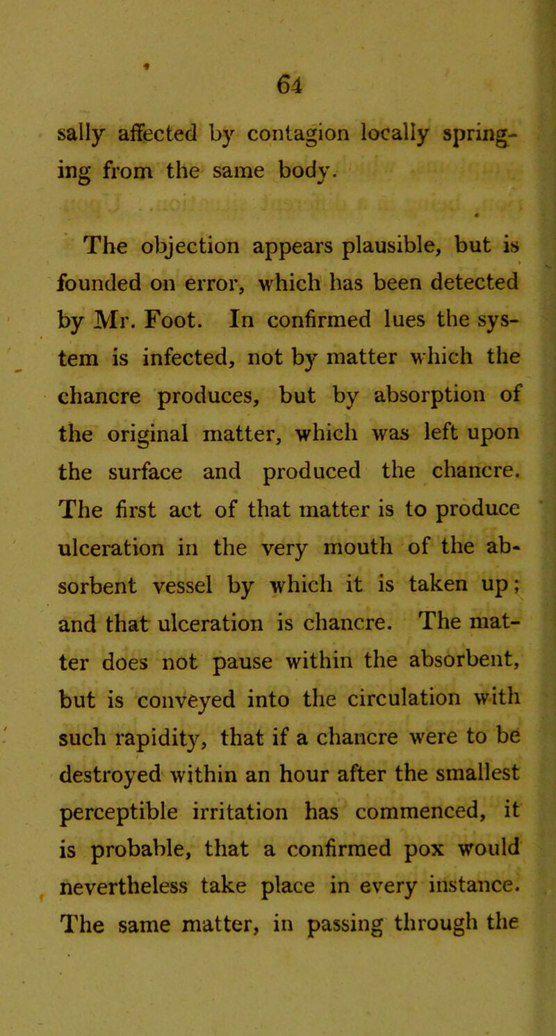 sally affected by contagion locally spring- ing from the same body. • The objection appears plausible, but is founded on error, which has been detected by Mr. Foot. In confirmed lues the sys- tem is infected, not by matter which the chancre produces, but by absorption of the original matter, which was left upon the surface and produced the chancre. The first act of that matter is to produce ulceration in the very mouth of the ab- sorbent vessel by which it is taken up; and that ulceration is chancre. The mat- ter does not pause within the absorbent, but is conveyed into the circulation with such rapidity, that if a chancre were to be destroyed within an hour after the smallest perceptible irritation has commenced, it is probable, that a confirmed pox would nevertheless take place in every instance. The same matter, in passing through the