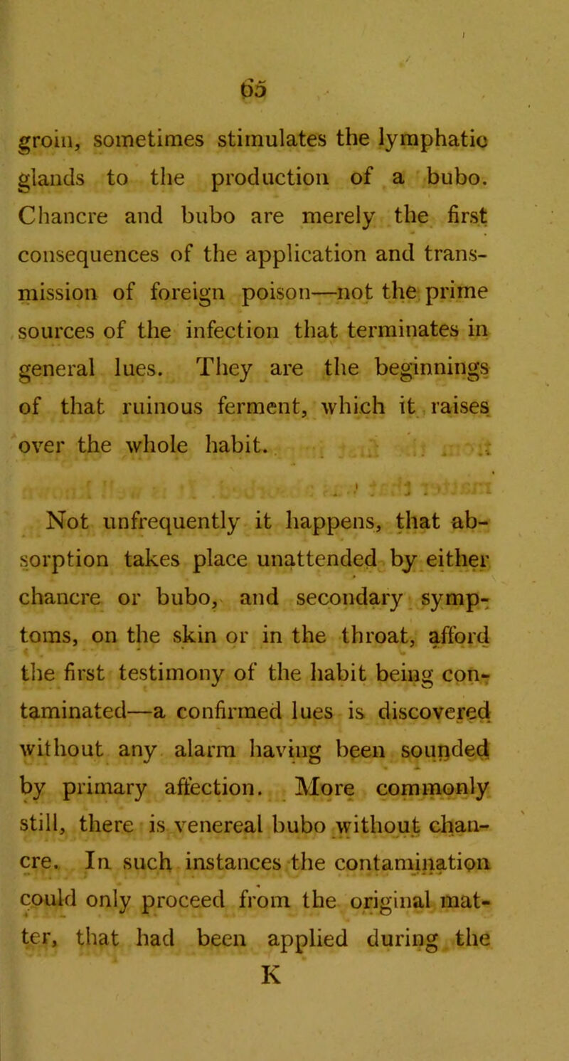 65 groin, sometimes stimulates the lymphatic glands to the production of a bubo. Chancre and bubo are merely the first consequences of the application and trans- mission of foreign poison—not the prime sources of the infection that terminates in general lues. They are the beginnings of that ruinous ferment, which it raises over the whole habit. Not unfrequently it happens, that ab- sorption takes place unattended by either chancre or bubo, and secondary symp- toms, on the skin or in the throat, afford the first testimony of the habit being con- taminated—a confirmed lues is discovered without any alarm having been sounded by primary affection. More commonly still, there is venereal bubo without chan- cre. In such instances the contamination could only proceed from the original mat- ter, that had been applied during the K