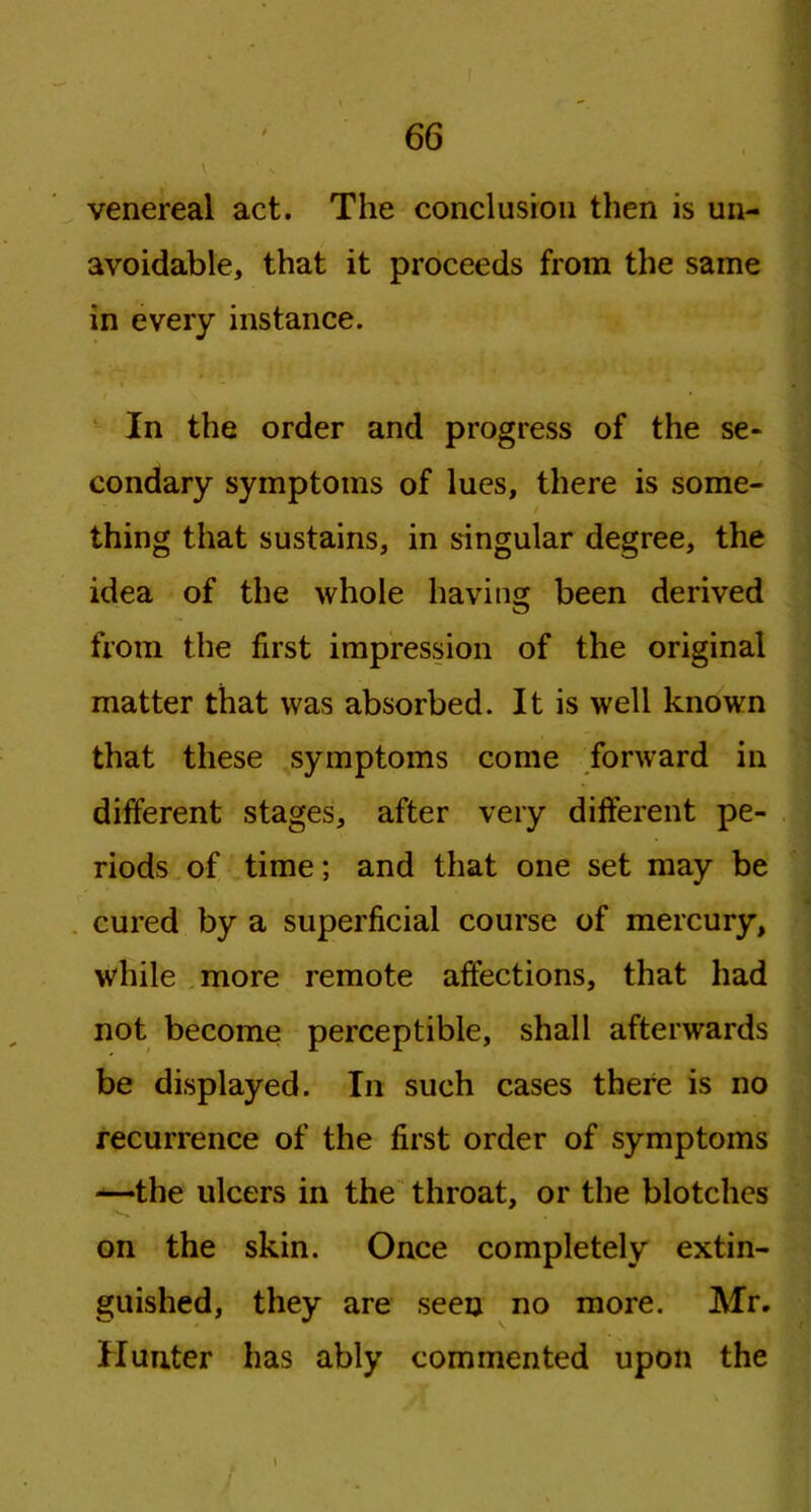 venereal act. The conclusion then is un- avoidable, that it proceeds from the same in every instance. i - * •* - In the order and progress of the se- condary symptoms of lues, there is some- / thing that sustains, in singular degree, the idea of the whole having been derived from the first impression of the original matter that was absorbed. It is well known that these symptoms come forward in different stages, after very different pe- riods of time; and that one set may be cured by a superficial course of mercury, while more remote affections, that had not become perceptible, shall afterwards be displayed. In such cases there is no recurrence of the first order of symptoms —the ulcers in the throat, or the blotches on the skin. Once completely extin- guished, they are seen no more. Mr. Hunter has ably commented upon the