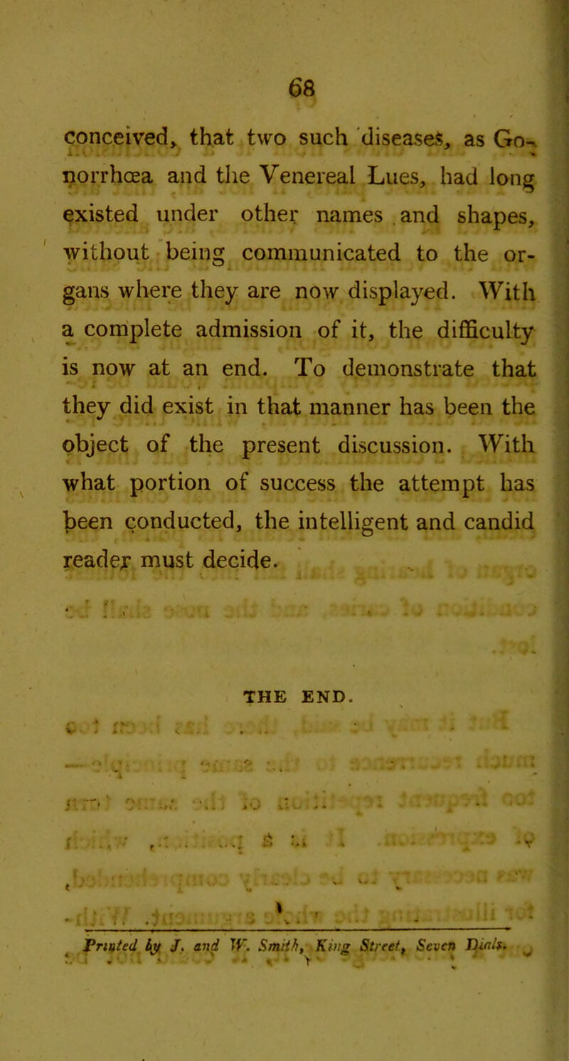 conceived, that two such diseases, as Go^ norrhoea and the Venereal Lues, had long existed under other names and shapes, without being communicated to the or- gans where they are now displayed. With a complete admission of it, the difficulty is now at an end. To demonstrate that they did exist in that manner has been the object of the present discussion. With what portion of success the attempt has been conducted, the intelligent and candid reader must decide. THE END. * . 5 . . . . v • - ' Trusted by J. and If'. Smith, King Streett Seven Thnlt, , • > - *