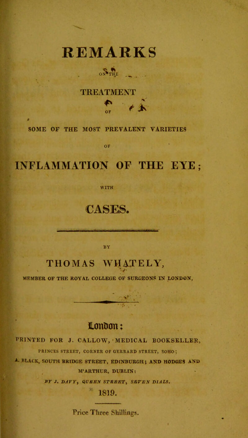 REMARKS ^ * ON*THE TREATMENT OF SOME OF THE MOST PREVALENT VARIETIES OF INFLAMMATION OF THE EYE; WITH CASES, BY THOMAS WHAT ELY, \ «</* MEMBER OF THE ROYAL COLLEGE OF SURGEONS IN LONDON, Lon&an; PRINTED FOR J. CALLOW, ' MEDICAL BOOKSELLER, PRINCES STREET, CORNER OF GERRARD STREET, SOHO; ■*. BLACK, SOUTH BRIDGE STREET, EDINBURGH; AND HODGES AND M‘ARTHUR, DUBLIN: *r j. davy, quern street, sefen dials. 1819. Price Three Shillings.