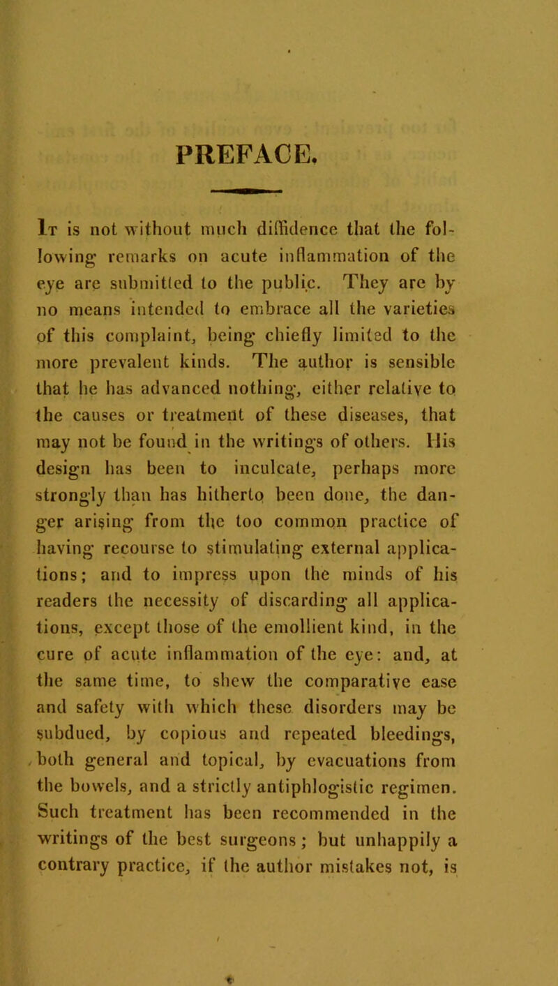 PREFACE, It is not without much diffidence that the fol- lowing* remarks on acute inflammation of the eye are submitted to the public. They are by no means intended to embrace all the varieties of this complaint, being* chiefly limited to the more prevalent kinds. The author is sensible that he has advanced nothing*, either relative to the causes or treatment of these diseases, that may not be found in the writings of others. His design has been to inculcate, perhaps more strongly than has hitherto been done, the dan- ger arising from the too common practice of having recourse to stimulating external applica- tions; and to impress upon the minds of his readers the necessity of discarding all applica- tions, except those of the emollient kind, in the cure of acute inflammation of the eye: and, at the same time, to shew the comparative ease and safety with which these disorders may be subdued, by copious and repeated bleedings, both general and topical, by evacuations from the bowels, and a strictly antiphlogistic regimen. Such treatment has been recommended in the writings of the best surgeons; but unhappily a contrary practice, if the author mistakes not, is