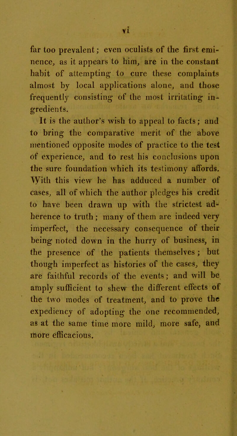 VL far too prevalent; even oculists of the first emi- nence, as it appears to him, are in the constant habit of attempting- to cure these complaints almost by local applications alone, and those frequently consisting- of the most irritating in- gredients. It is the author’s wish to appeal to facts; and to bring the comparative merit of the above mentioned opposite modes of practice to the test of experience, and to rest his conclusions upon the sure foundation which its testimony affords. \yith this view he has adduced a number of cases, all of which the author pledges his credit to have been drawn up with the strictest ad- herence to truth; many of them are indeed very imperfect, the necessary consequence of their being noted down in the hurry of business, in the presence of the patients themselves; but though imperfect as histories of the cases, they are faithful records of the events; and will be amply sufficient to shew the different effects of the two modes of treatment, and to prove the expediency of adopting the one recommended, as at the same time more mild, more safe, and more efficacious.