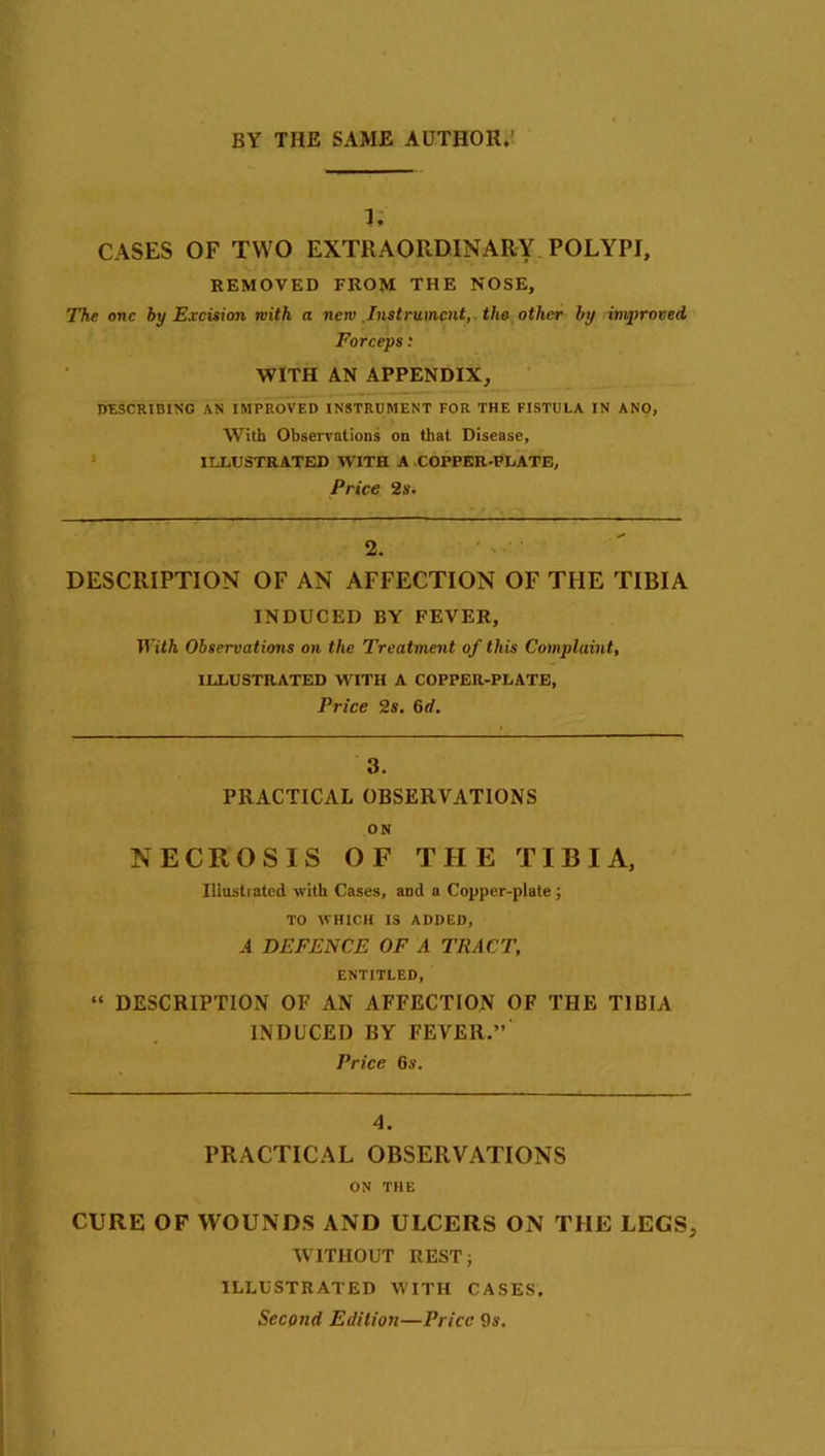 1, CASES OF TWO EXTRAORDINARY POLYPI, REMOVED FROM THE NOSE, The one by Excision with a new .Instrument, the other by improved Forceps: WITH AN APPENDIX, DESCRIBING AN IMPROVED INSTRUMENT FOR THE FISTULA IN ANO, With Observations on that Disease, ILLUSTRATED WITH A COPPER-PLATE, Price 2s. 2. DESCRIPTION OF AN AFFECTION OF THE TIBIA INDUCED BY FEVER, With Observations on the Treatment of this Complaint, ILLUSTRATED WITH A COPPER-PLATE, Price 2s. 6d. 3. PRACTICAL OBSERVATIONS ON NECROSIS OF THE TIBIA, Illustrated, with Cases, and a Copper-plate ; TO WHICH IS ADDED, A DEFENCE OF A TRACT, ENTITLED, “ DESCRIPTION OF AN AFFECTION OF THE TIBIA INDUCED BY FEVER.”' Price 6s. 4. PRACTICAL OBSERVATIONS ON THE CURE OF WOUNDS AND ULCERS ON THE LEGS, WITHOUT REST; ILLUSTRATED WITH CASES. Second Edition—Price 9s.