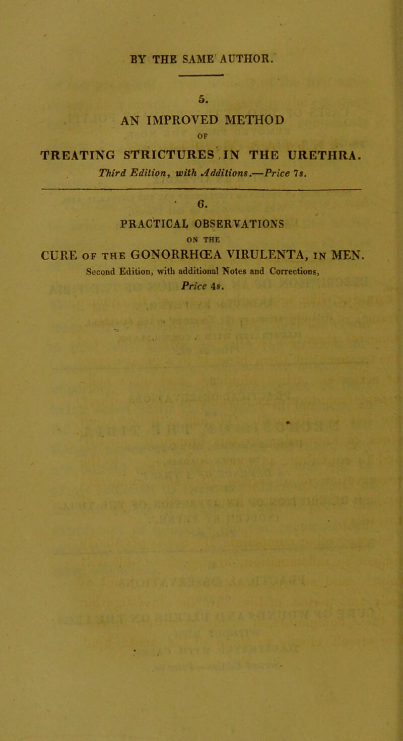 5. AN IMPROVED METHOD OF TREATING STRICTURES IN THE URETHRA. Third Edition, with Additions.— Price 7s. • 6. PRACTICAL OBSERVATIONS ON THE CURE of the GONORRHCEA VIRULENTA, in MEN. Second Edition, with additional Notes and Corrections, Price 4s.
