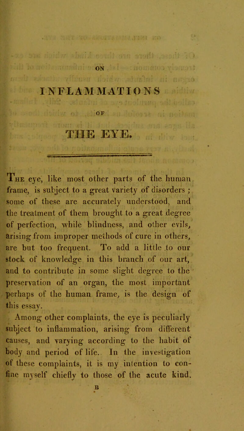 ON INFLAMMATIONS OF THE EYE* The eye, like most other parts of the human frame, is subject to a great variety of disorders ; some of these are accurately understood, and the treatment of them brought to a great degree of perfection, while blindness, and other evils, arising from improper methods of cure in others, are but too frequent. To add a little to our stock of knowledge in this branch of our art, and to contribute in some slight degree to the preservation of an organ, the most important perhaps of the human frame, is the design of this essay. Among other complaints, the eye is peculiarly subject to inflammation, arising from different causes, and varying according to the habit of body and period of life. In the investigation of these complaints, it is my intention to con- fine myself chiefly to those of the acute kind. B