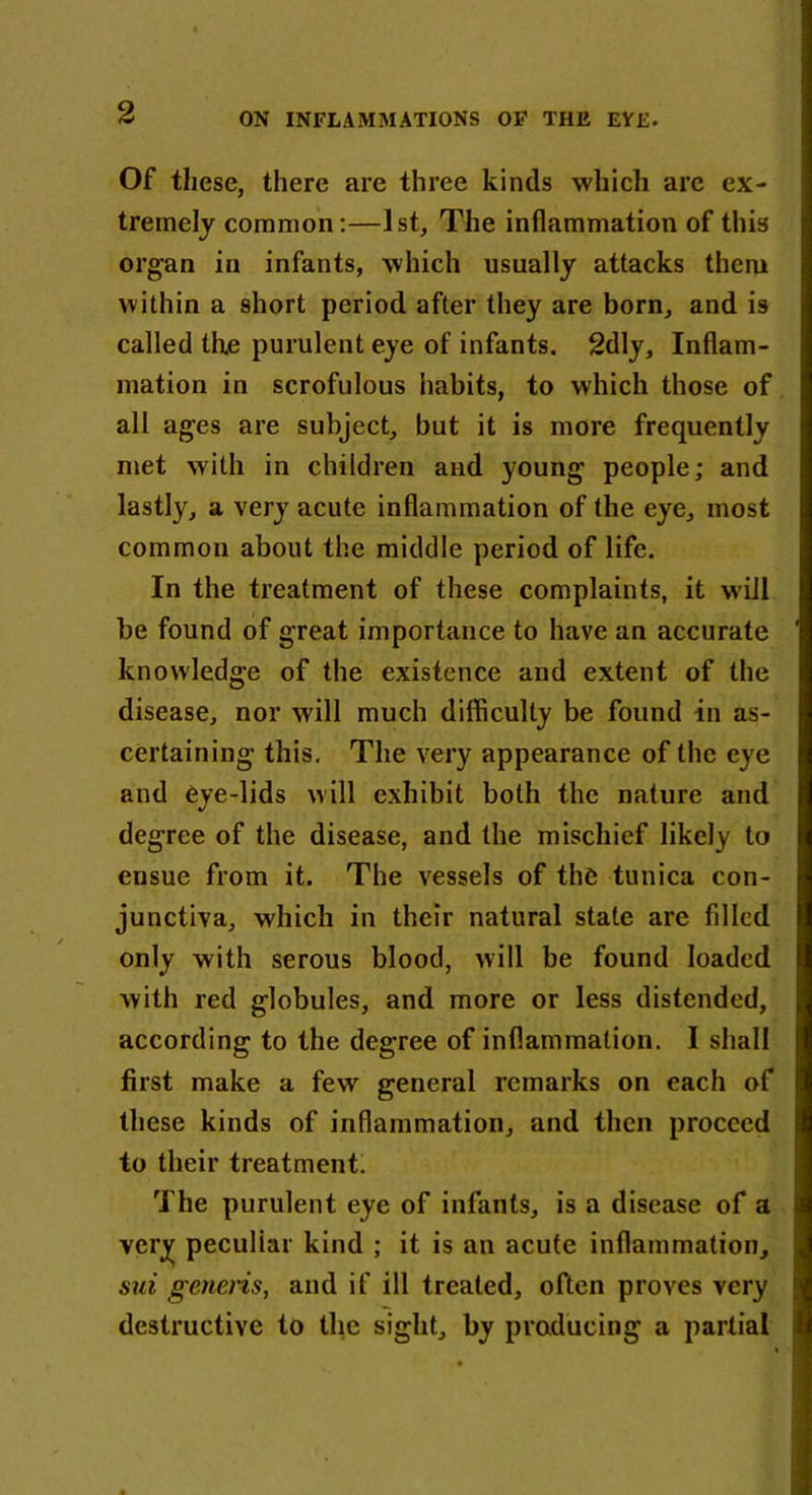 Of these, there are three kinds which are ex- tremely common:—1st, The inflammation of this organ in infants, which usually attacks them within a short period after they are born, and is called the purulent eye of infants. 2dly, Inflam- mation in scrofulous habits, to which those of all ages are subject, but it is more frequently met with in children and young people; and lastly, a very acute inflammation of the eye, most common about the middle period of life. In the treatment of these complaints, it will be found of great importance to have an accurate knowledge of the existence and extent of the disease, nor will much difficulty be found in as- certaining this. The very appearance of the eye and eye-lids will exhibit both the nature and degree of the disease, and the mischief likely to ensue from it. The vessels of the tunica con- junctiva, which in their natural state are filled only with serous blood, will be found loaded with red globules, and more or less distended, according to the degree of inflammation. I shall first make a few general remarks on each of these kinds of inflammation, and then proceed to their treatment. The purulent eye of infants, is a disease of a very peculiar kind ; it is an acute inflammation, sui generis, and if ill treated, often proves very destructive to the sight, by producing a partial