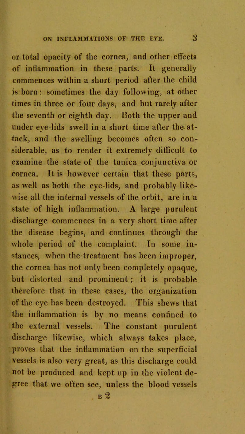 or total opacity of the cornea, and other effects of inflammation in these parts. It generally commences within a short period after the child is born: sometimes the day following, at other times in three or four days, and but rarely after the seventh or eighth day. Both the upper and under eye-lids swell in a short time after the at- tack, and the swelling becomes often so con- siderable, as to render it extremely difficult to examine the state of the tunica conjunctiva or cornea. It is however certain that these parts, as well as both the eye lids, and probably like- wise all the internal vessels of the orbit, are in a state of high inflammation. A large purulent discharge commences in a very short time after the disease begins, and continues through the whole period of the complaint. In some in- stances, when the treatment has been improper, the cornea has not only been completely opaque, but distorted and prominent; it is probable therefore that in these cases, the organization of the eye has been destroyed. This shews that the inflammation is by no means confined to the external vessels. The constant purulent discharge likewise, which always takes place, proves that the inflammation on the superficial vessels is also very great, as this discharge could not be produced and kept up in the violent de- gree that wre often see, unless the blood vessels e 2