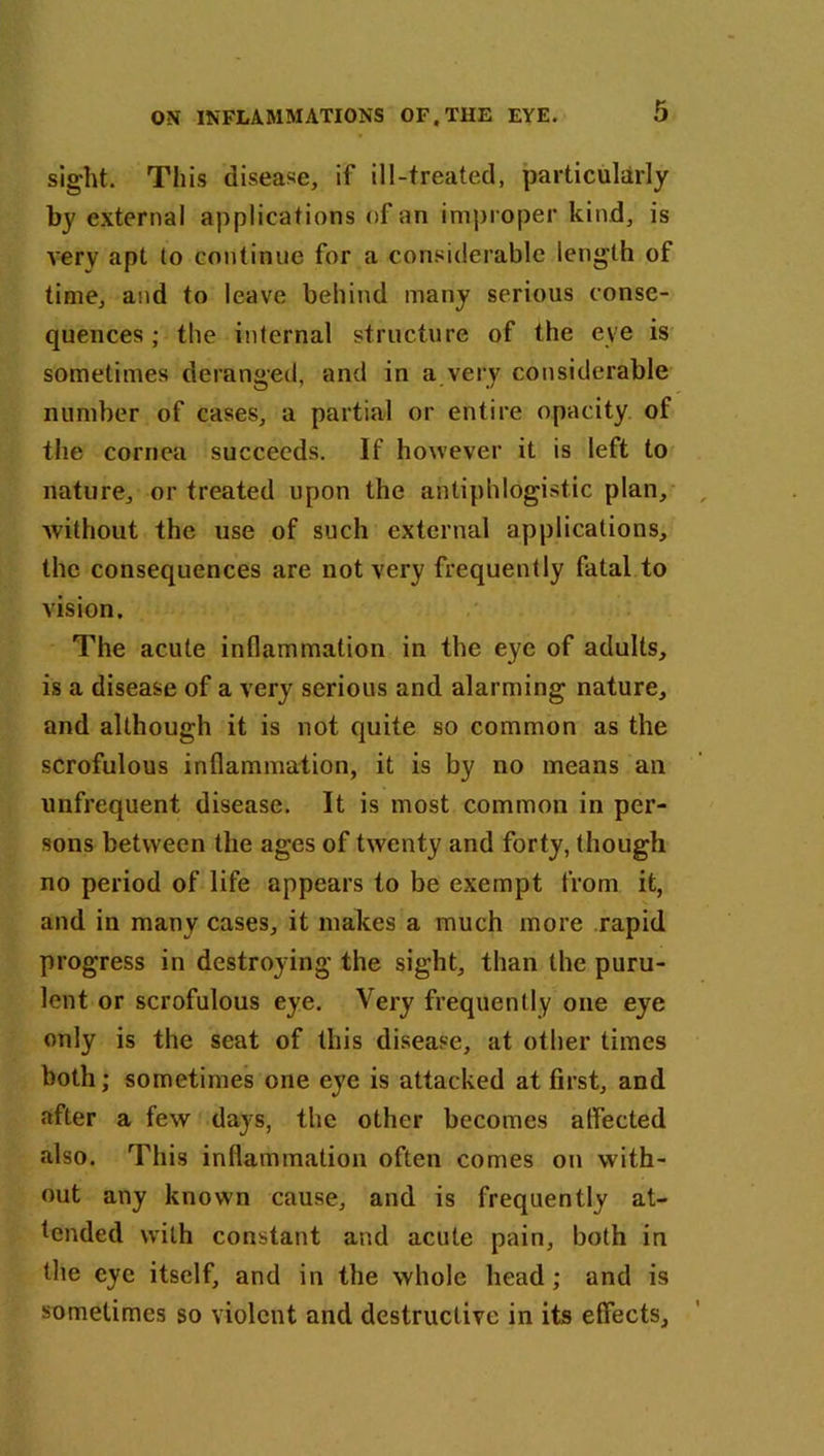 sight. This disease, if ill-treated, particularly by external applications of an improper kind, is very apt to continue for a considerable length of time, and to leave behind many serious conse- quences ; the internal structure of the eye is sometimes deranged, and in a very considerable number of cases, a partial or entire opacity of the cornea succeeds. If however it is left to nature, or treated upon the antiphlogistic plan, without the use of such external applications, the consequences are not very frequently fatal to vision. The acute inflammation in the eye of adults, is a disease of a very serious and alarming nature, and although it is not quite so common as the scrofulous inflammation, it is by no means an unfrequent disease. It is most common in per- sons between the ages of twenty and forty, though no period of life appears to be exempt from it, and in many cases, it makes a much more rapid progress in destroying the sight, than the puru- lent or scrofulous eye. Very frequently one eye only is the seat of this disease, at other times both; sometimes one eye is attacked at first, and after a few days, the other becomes atfected also. This inflammation often comes on with- out any known cause, and is frequently at- tended with constant and acute pain, both in the eye itself, and in the whole head; and is sometimes so violent and destructive in its effects.
