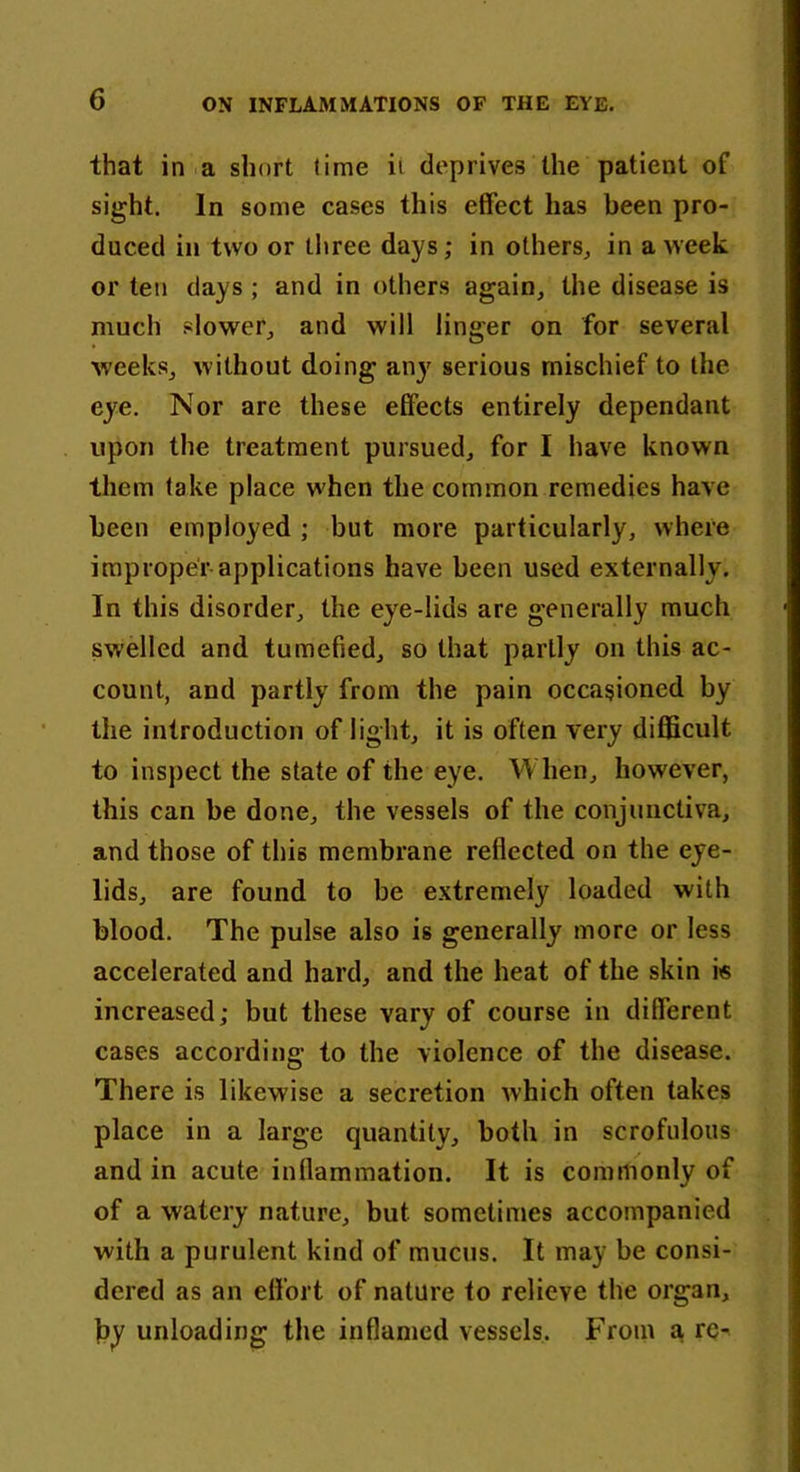 that in a short lime ii deprives the patient of sight. In some cases this effect has been pro- duced in two or three days; in others, in a week or ten days ; and in others again, the disease is much slower, and will linger on for several weeks, without doing any serious mischief to the eye. Nor are these effects entirely dependant upon the treatment pursued, for I have known them lake place when the common remedies have been employed ; but more particularly, where improper applications have been used externally. In this disorder, the eye-lids are generally much swelled and tumefied, so that partly on this ac- count, and partly from the pain occasioned by the introduction of light, it is often very difficult to inspect the state of the eye. When, however, this can be done, the vessels of the conjunctiva, and those of this membrane reflected on the eye- lids, are found to be extremely loaded with blood. The pulse also is generally more or less accelerated and hard, and the heat of the skin i« increased; but these vary of course in different cases according- to the violence of the disease. There is likewise a secretion which often takes place in a large quantity, both in scrofulous and in acute inflammation. It is commonly of of a watery nature, but. sometimes accompanied with a purulent kind of mucus. It may be consi- dered as an effort of nature to relieve the organ, by unloading the inflamed vessels. From a rc-