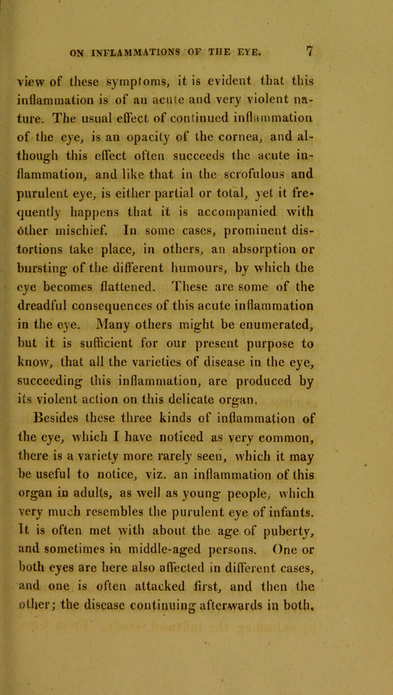 view of these symptoms, it is evident that this inflammation is of an acute and very violent na- ture. The usual effect of continued inflammation of the eye, is an opacity of the cornea, and al- though this effect often succeeds the acute in- flammation, and like that in the scrofulous and purulent eye, is either partial or total, yet it fre- quently happens that it is accompanied with other mischief. In some cases, prominent dis- tortions take place, in others, an absorption or bursting of the different humours, by which the eye becomes flattened. These are some of the dreadful consequences of this acute inflammation in the eye. Many others might be enumerated, but it is sufficient for our present purpose to know, that all the varieties of disease in the eye, succeeding this inflammation, are produced by its violent action on this delicate organ. Besides these three kinds of inflammation of the eye, which I have noticed as very common, there is a variety more rarely seen, which it may be useful to notice, viz. an inflammation of this organ in adults, as -well as young people, which very much resembles the purulent eye of infants. It is often met with about the age of puberty, and sometimes in middle-aged persons. One or both eyes are here also affected in different cases, and one is often attacked first, and then the other; the disease continuing afterwards in both.