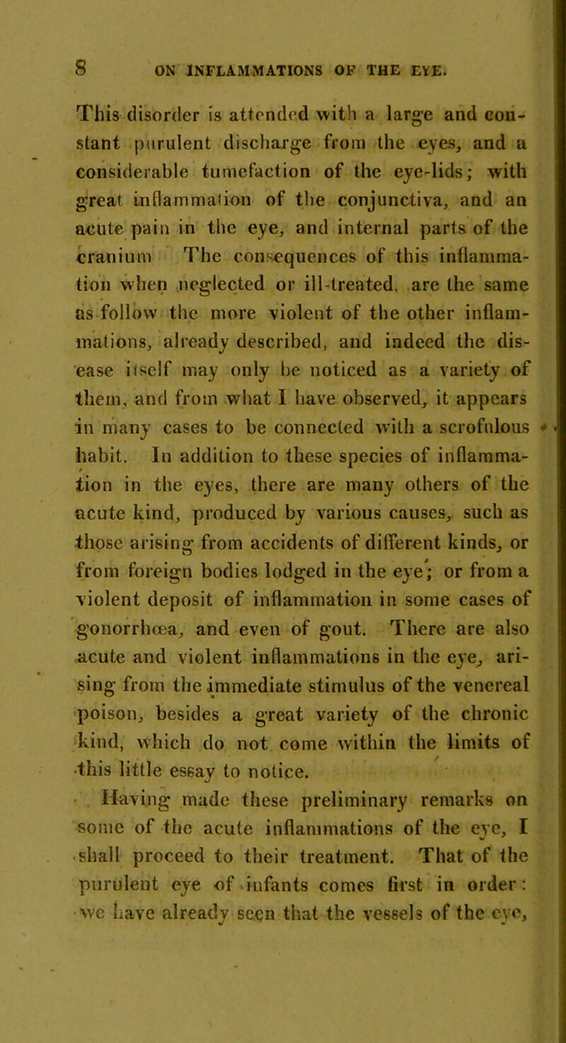 This disorder is attended with a large and con- stant purulent discharge from the eyes, and a considerable tumefaction of the eye-lids; with great inflammation of the conjunctiva, and an acute pain in the eye, and internal parts of the cranium The consequences of this inflamma- tion when neglected or ill-treated, are the same as follow the more violent of the other inflam- mations, already described, and indeed the dis- ease itself may only be noticed as a variety of them, and from what I have observed, it appears in many cases to be connected with a scrofulous - habit. In addition to these species of inflamma- tion in the eyes, there are many others of the acute kind, produced by various causes, such as those arisino; from accidents of different kinds, or from foreign bodies lodged in the eye*; or from a violent deposit of inflammation in some cases of gonorrhoea, and even of gout. There are also acute and violent inflammations in the eye, ari- sing from the immediate stimulus of the venereal poison, besides a great variety of the chronic kind, which do not come within the limits of •this little essav to notice. o Having made these preliminary remarks on some of the acute inflammations of the eve, I shall proceed to their treatment. That of the purulent eye of infants comes first in order: we Lave already seen that the vessels of the eye,