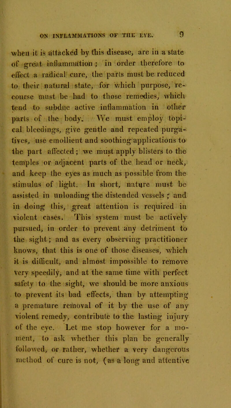 when it is attacked by this disease, are in a state of great inflammation ; in order therefore to eifect a radical cure, the parts must be reduced to their natural state, for which purpose, re- course must be had to those remedies, which tend to subdue active inflammation in other parts of the body. We must employ topi- cal bleedings, give gentle and repeated purga- tives, use emollient and soothing applications to the part affected ; we must apply blisters to the temples or adjacent parts of the head or neck, and keep the eyes as much as possible from the stimulus of light. In short, nature must be assisted in unloading the distended vessels ; and in doing this, great attention is required in violent cases. This system must be actively pursued, in order to prevent any detriment to the sight; and as every observing practitioner knows, that this is one of those diseases, which it is difficult, and almost impossible to remove very speedily, and at the same time with perfect safety to the sight, we should be more anxious to prevent its bad effects, than by attempting a premature removal of it by the use of any violent remedy, contribute to the lasting injury of the eye. Let me stop however for a mo- ment, to ask whether this plan be generally followed, or rather, whether a very dangerous method of cure is not, (as a long and attentive